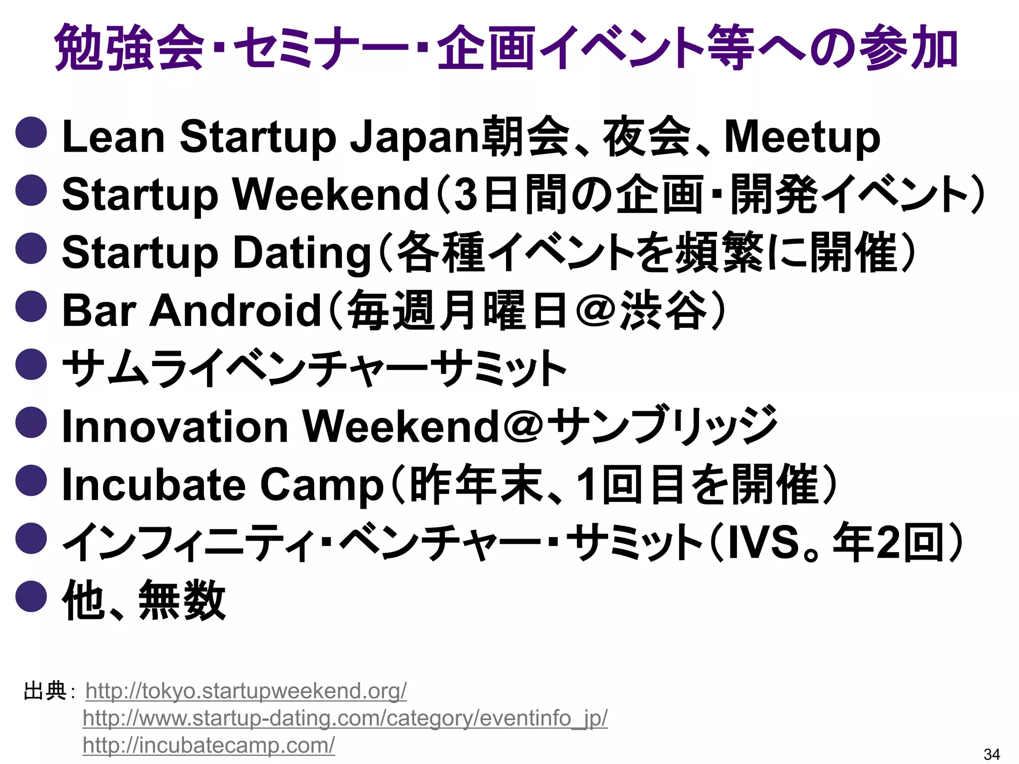 勉強会・セミナー・企画イベント等への参加
 Lean Startup Japan朝会、夜会、Meetup
 Startup Weekend（3日間の企画・開発イベント）
 Startup Dating（各種イベントを頻繁に開催）
 Bar Android（毎週月曜日＠渋谷）
 サムライベンチャーサミット
 Innovation Weekend＠サンブリッジ
 Incubate Camp（昨年末、1回目を開催）
 インフィニティ・ベンチャー・サミット（IVS。年2回）
 他、無数
出典： http://tokyo.startupweekend.org/
    http://www.startup-dating.com/category/eventinfo_jp/
    http://incubatecamp.com/                               34
 