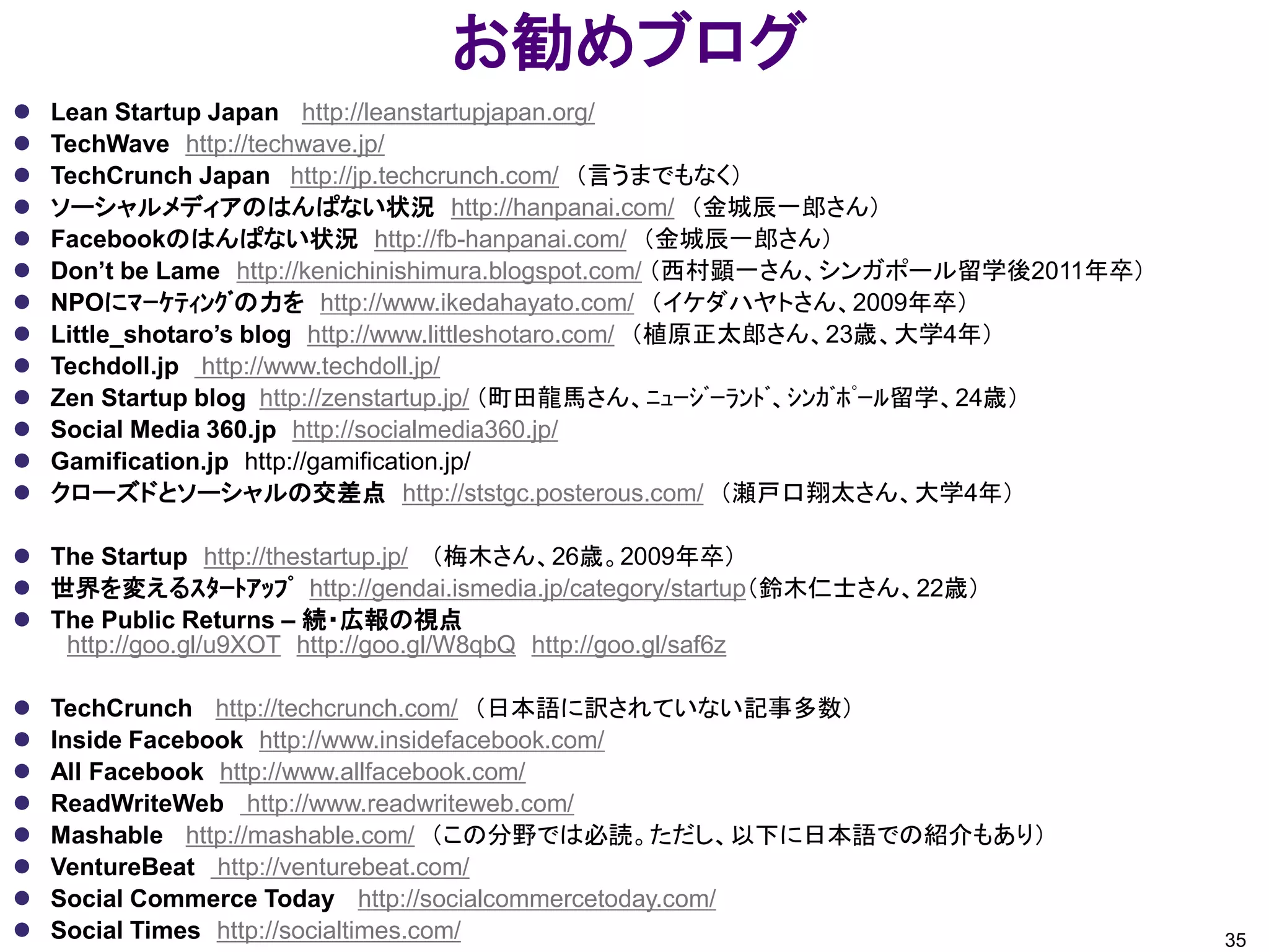 お勧めブログ
   Lean Startup Japan http://leanstartupjapan.org/
   TechWave http://techwave.jp/
   TechCrunch Japan http://jp.techcrunch.com/ （言うまでもなく）
   ソーシャルメディアのはんぱない状況 http://hanpanai.com/ （金城辰一郎さん）
   Facebookのはんぱない状況 http://fb-hanpanai.com/ （金城辰一郎さん）
   Don’t be Lame http://kenichinishimura.blogspot.com/ （西村顕一さん、シンガポール留学後2011年卒）
   NPOにﾏｰｹﾃｨﾝｸﾞの力を http://www.ikedahayato.com/ （イケダハヤトさん、2009年卒）
   Little_shotaro’s blog http://www.littleshotaro.com/ （植原正太郎さん、23歳、大学4年）
   Techdoll.jp http://www.techdoll.jp/
   Zen Startup blog http://zenstartup.jp/ （町田龍馬さん、ﾆｭｰｼﾞｰﾗﾝﾄﾞ、ｼﾝｶﾞﾎﾟｰﾙ留学、24歳）
   Social Media 360.jp http://socialmedia360.jp/
   Gamification.jp http://gamification.jp/
   クローズドとソーシャルの交差点 http://ststgc.posterous.com/ （瀬戸口翔太さん、大学4年）

 The Startup http://thestartup.jp/ （梅木さん、26歳。2009年卒）
 世界を変えるｽﾀｰﾄｱｯﾌﾟ http://gendai.ismedia.jp/category/startup（鈴木仁士さん、22歳）
 The Public Returns – 続・広報の視点
   http://goo.gl/u9XOT http://goo.gl/W8qbQ http://goo.gl/saf6z

   TechCrunch http://techcrunch.com/ （日本語に訳されていない記事多数）
   Inside Facebook http://www.insidefacebook.com/
   All Facebook http://www.allfacebook.com/
   ReadWriteWeb http://www.readwriteweb.com/
   Mashable http://mashable.com/ （この分野では必読。ただし、以下に日本語での紹介もあり）
   VentureBeat http://venturebeat.com/
   Social Commerce Today http://socialcommercetoday.com/
   Social Times http://socialtimes.com/                                           35
 