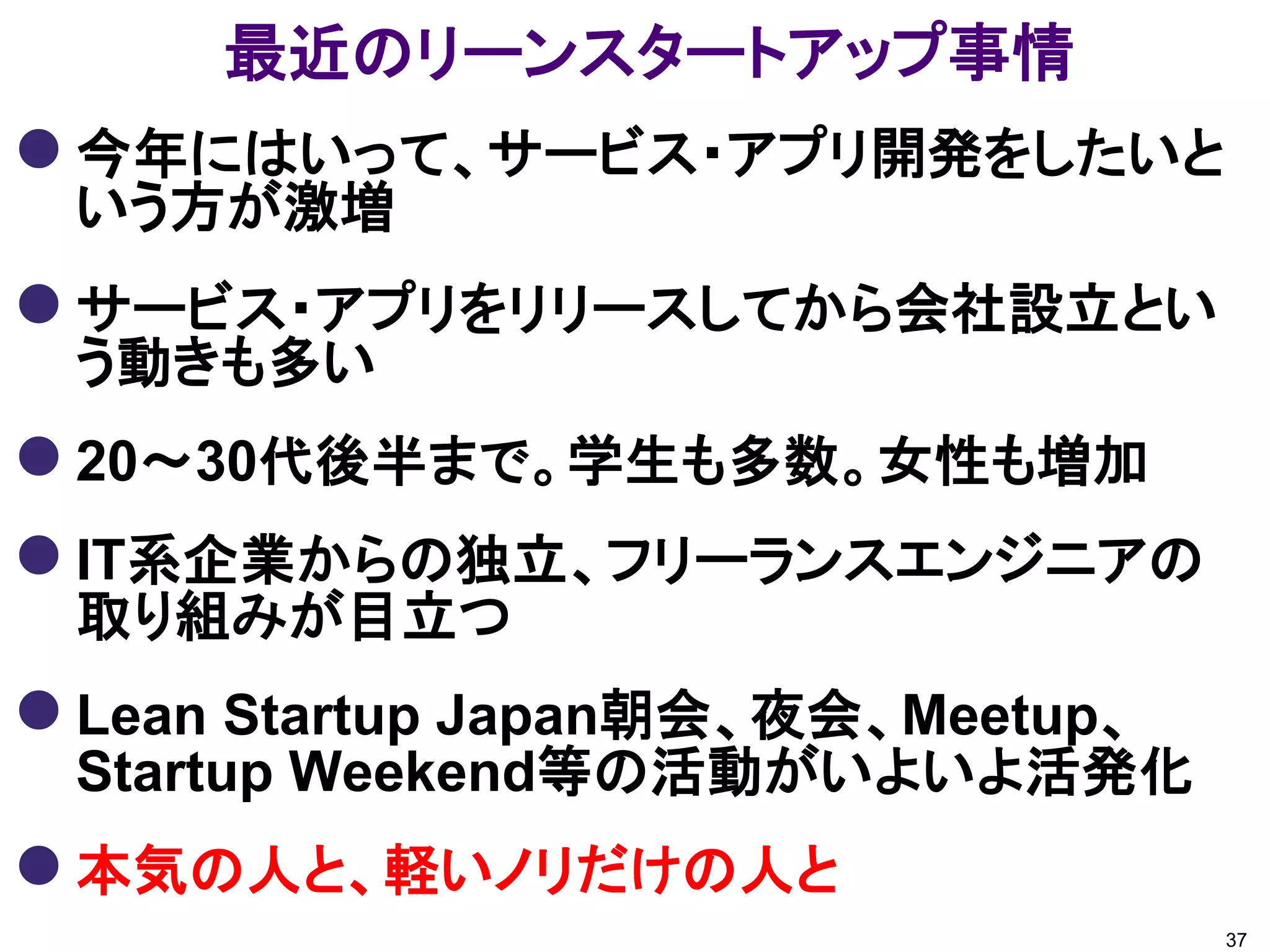 最近のリーンスタートアップ事情
 今年にはいって、サービス・アプリ開発をしたいと
 いう方が激増
 サービス・アプリをリリースしてから会社設立とい
 う動きも多い
 20～30代後半まで。学生も多数。女性も増加
 IT系企業からの独立、フリーランスエンジニアの
 取り組みが目立つ
 Lean Startup Japan朝会、夜会、Meetup、
 Startup Weekend等の活動がいよいよ活発化
 本気の人と、軽いノリだけの人と
                                    37
 