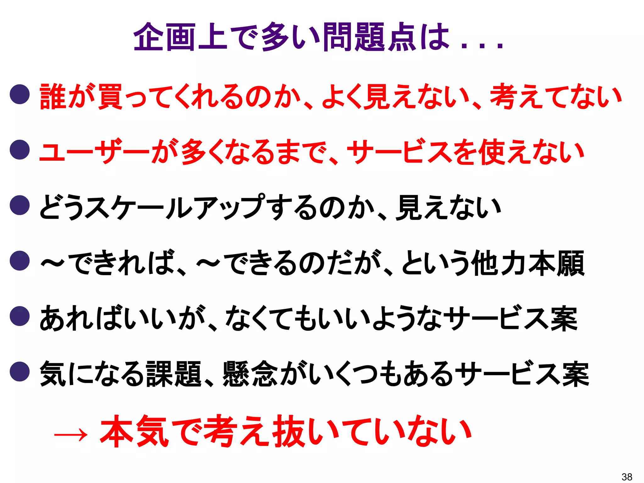 企画上で多い問題点は . . .
 誰が買ってくれるのか、よく見えない、考えてない
 ユーザーが多くなるまで、サービスを使えない
 どうスケールアップするのか、見えない
 ～できれば、～できるのだが、という他力本願
 あればいいが、なくてもいいようなサービス案
 気になる課題、懸念がいくつもあるサービス案
 → 本気で考え抜いていない
                          38
 