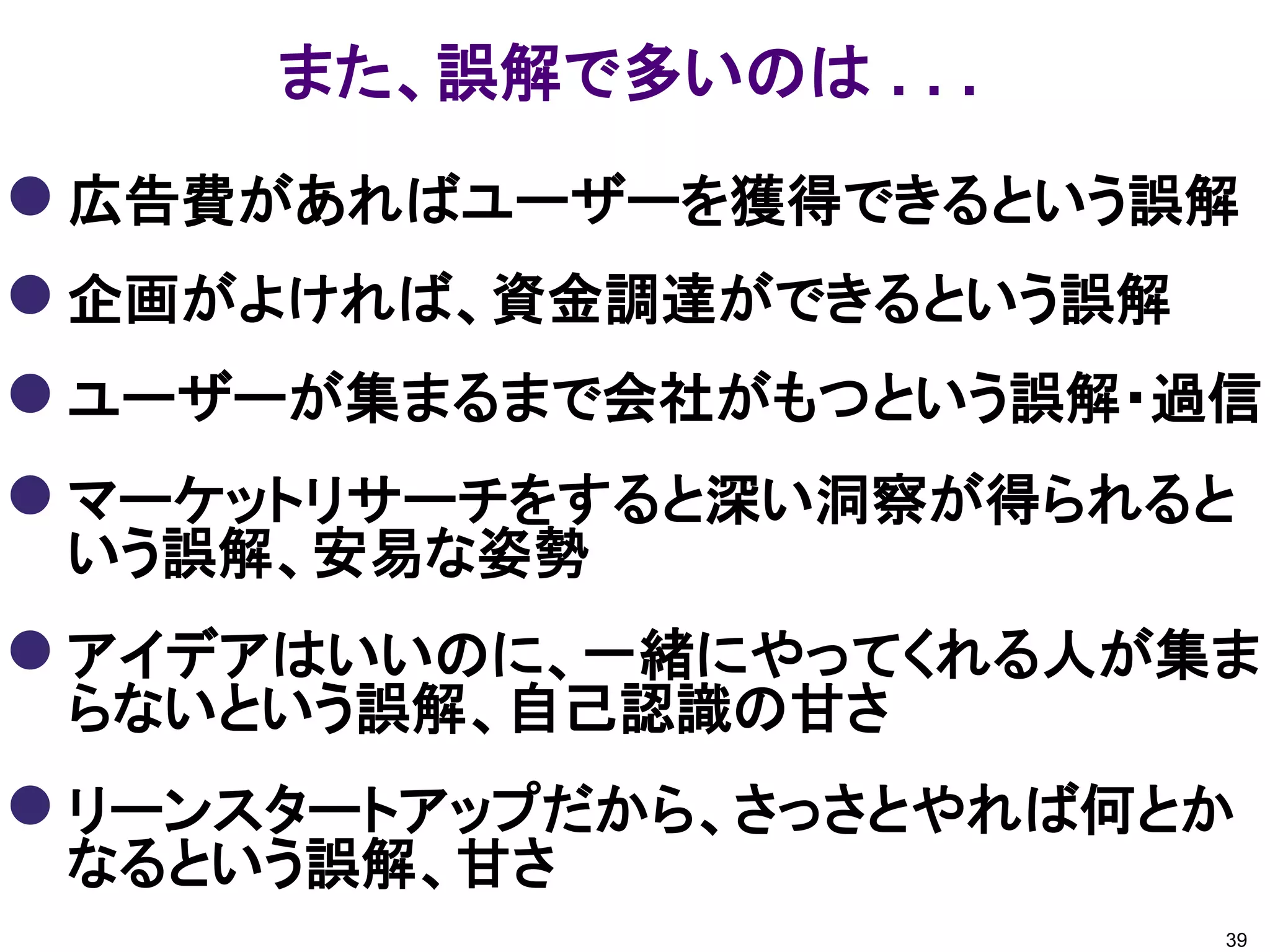 また、誤解で多いのは . . .
 広告費があればユーザーを獲得できるという誤解
 企画がよければ、資金調達ができるという誤解
 ユーザーが集まるまで会社がもつという誤解・過信
 マーケットリサーチをすると深い洞察が得られると
 いう誤解、安易な姿勢
 アイデアはいいのに、一緒にやってくれる人が集ま
 らないという誤解、自己認識の甘さ
 リーンスタートアップだから、さっさとやれば何とか
 なるという誤解、甘さ
                         39
 