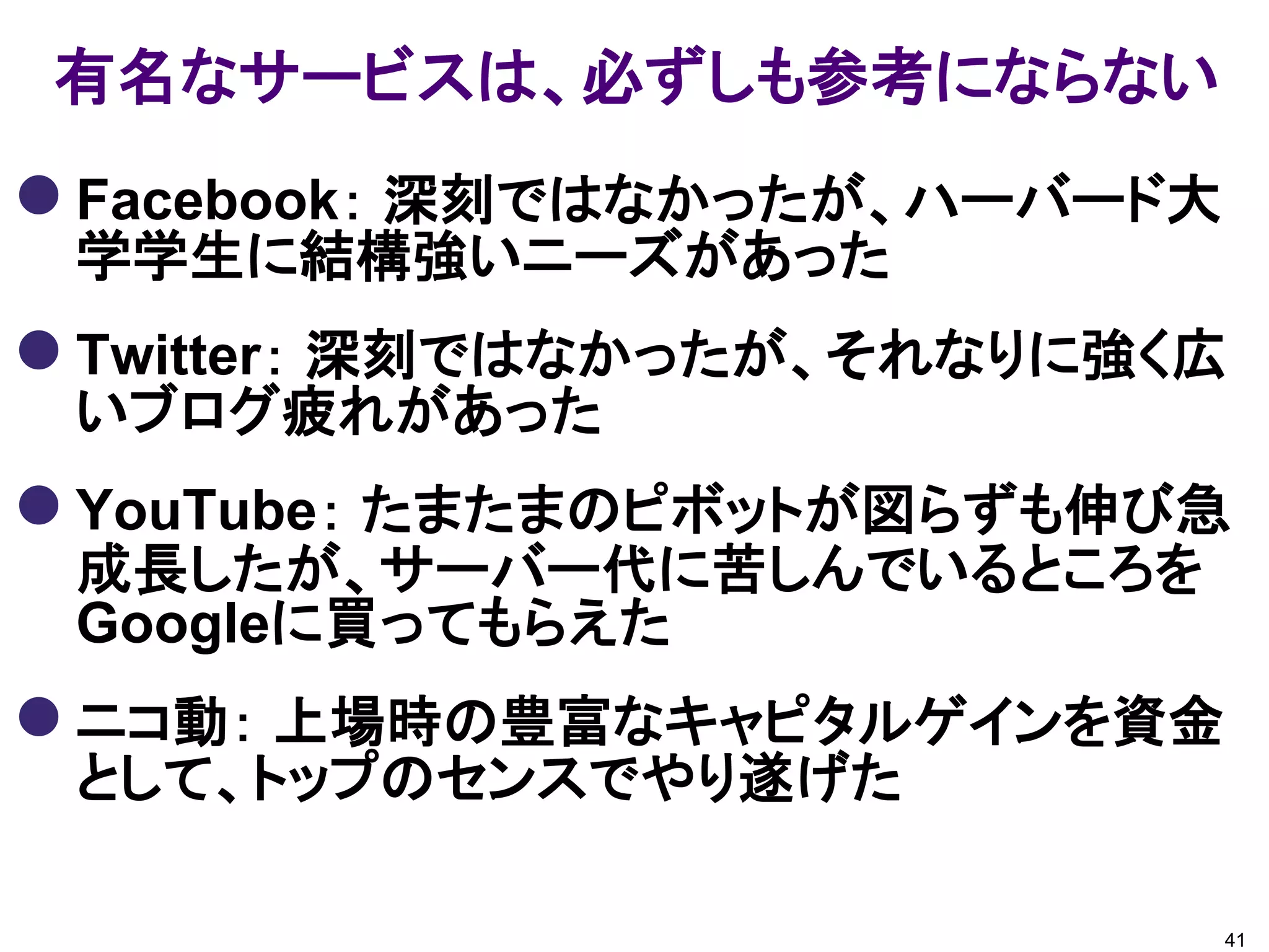 有名なサービスは、必ずしも参考にならない
 Facebook： 深刻ではなかったが、ハーバード大
 学学生に結構強いニーズがあった
 Twitter： 深刻ではなかったが、それなりに強く広
 いブログ疲れがあった
 YouTube： たまたまのピボットが図らずも伸び急
 成長したが、サーバー代に苦しんでいるところを
 Googleに買ってもらえた
 ニコ動： 上場時の豊富なキャピタルゲインを資金
 として、トップのセンスでやり遂げた

                               41
 