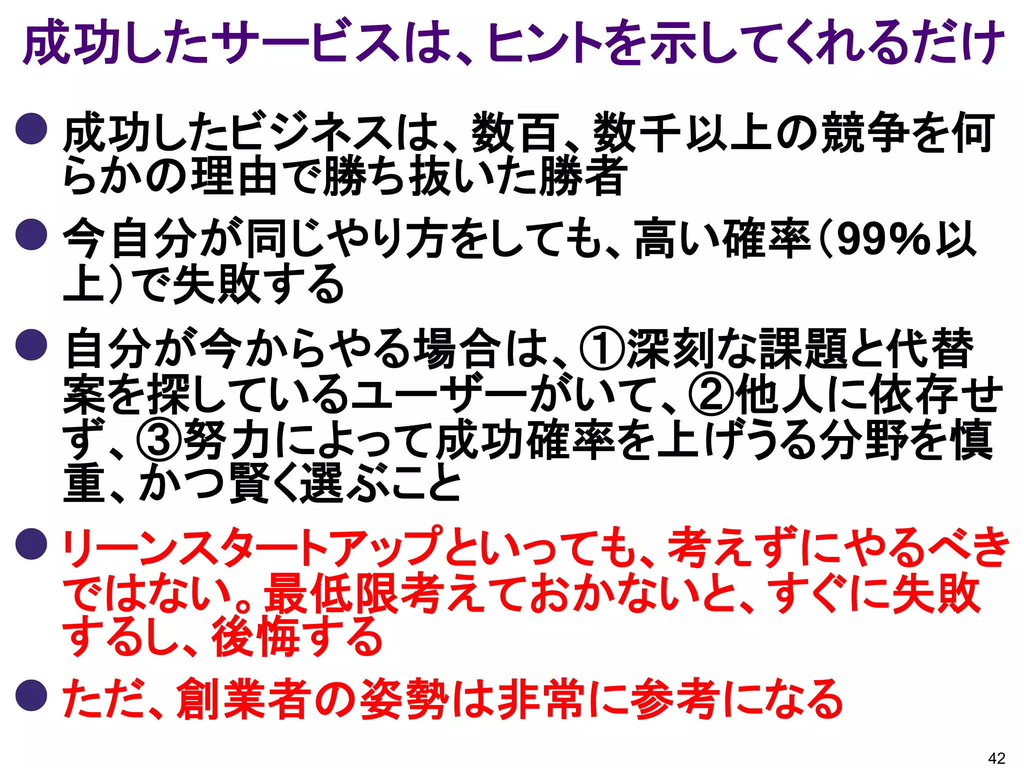 成功したサービスは、ヒントを示してくれるだけ
 成功したビジネスは、数百、数千以上の競争を何
  らかの理由で勝ち抜いた勝者
 今自分が同じやり方をしても、高い確率（99％以
  上）で失敗する
 自分が今からやる場合は、①深刻な課題と代替
  案を探しているユーザーがいて、②他人に依存せ
  ず、③努力によって成功確率を上げうる分野を慎
  重、かつ賢く選ぶこと
 リーンスタートアップといっても、考えずにやるべき
  ではない。最低限考えておかないと、すぐに失敗
  するし、後悔する
 ただ、創業者の姿勢は非常に参考になる
                         42
 