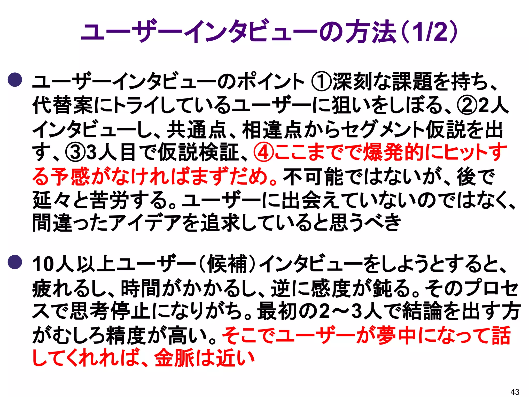 ユーザーインタビューの方法（1/2）
 ユーザーインタビューのポイント ①深刻な課題を持ち、
 代替案にトライしているユーザーに狙いをしぼる、②2人
 インタビューし、共通点、相違点からセグメント仮説を出
 す、③3人目で仮説検証、④ここまでで爆発的にヒットす
 る予感がなければまずだめ。不可能ではないが、後で
 延々と苦労する。ユーザーに出会えていないのではなく、
 間違ったアイデアを追求していると思うべき

 10人以上ユーザー（候補）インタビューをしようとすると、
 疲れるし、時間がかかるし、逆に感度が鈍る。そのプロセ
 スで思考停止になりがち。最初の2～3人で結論を出す方
 がむしろ精度が高い。そこでユーザーが夢中になって話
 してくれれば、金脈は近い
                               43
 