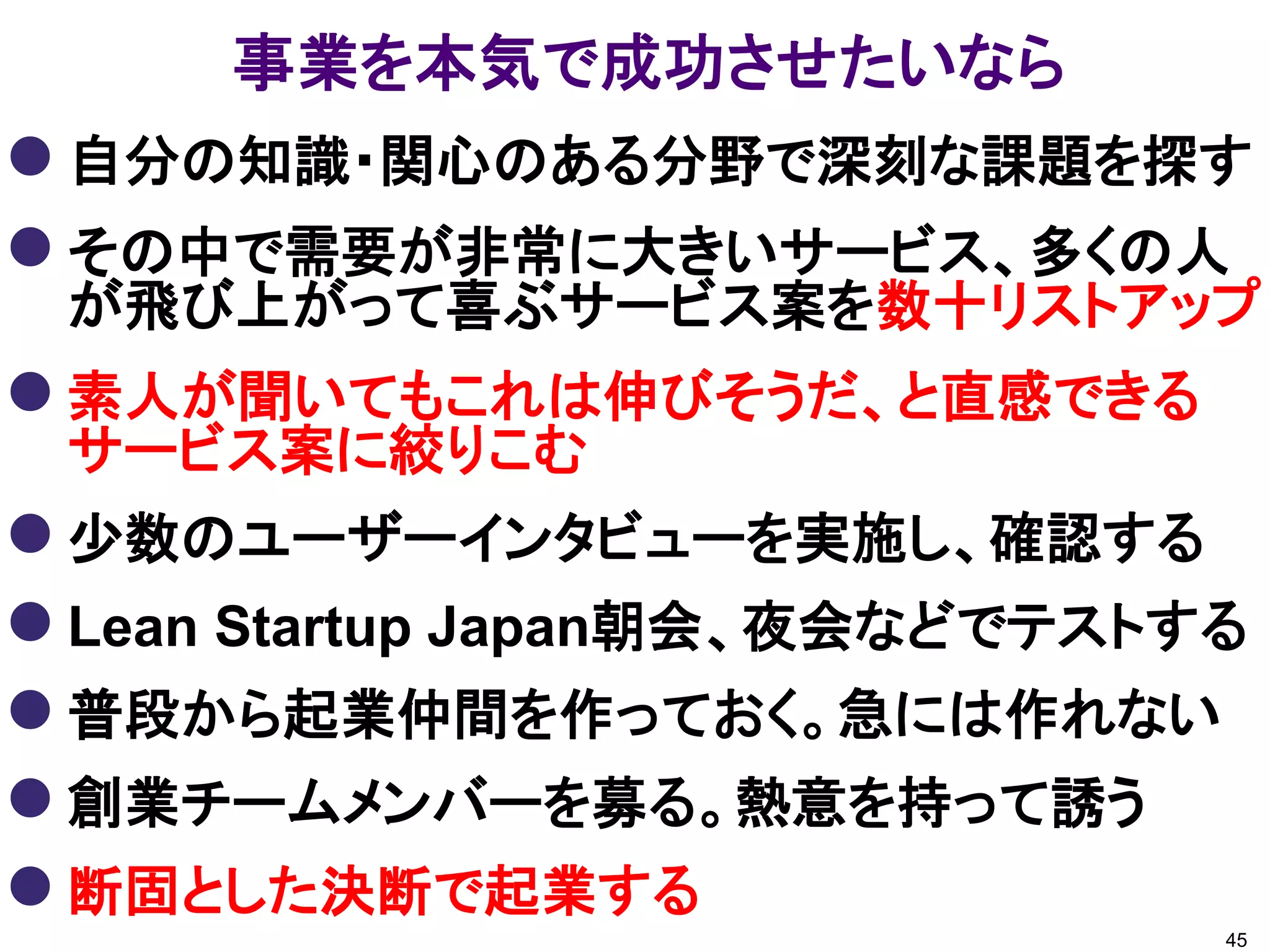 事業を本気で成功させたいなら
 自分の知識・関心のある分野で深刻な課題を探す
 その中で需要が非常に大きいサービス、多くの人
 が飛び上がって喜ぶサービス案を数十リストアップ
 素人が聞いてもこれは伸びそうだ、と直感できる
 サービス案に絞りこむ
 少数のユーザーインタビューを実施し、確認する
 Lean Startup Japan朝会、夜会などでテストする
 普段から起業仲間を作っておく。急には作れない
 創業チームメンバーを募る。熱意を持って誘う
 断固とした決断で起業する
                                45
 