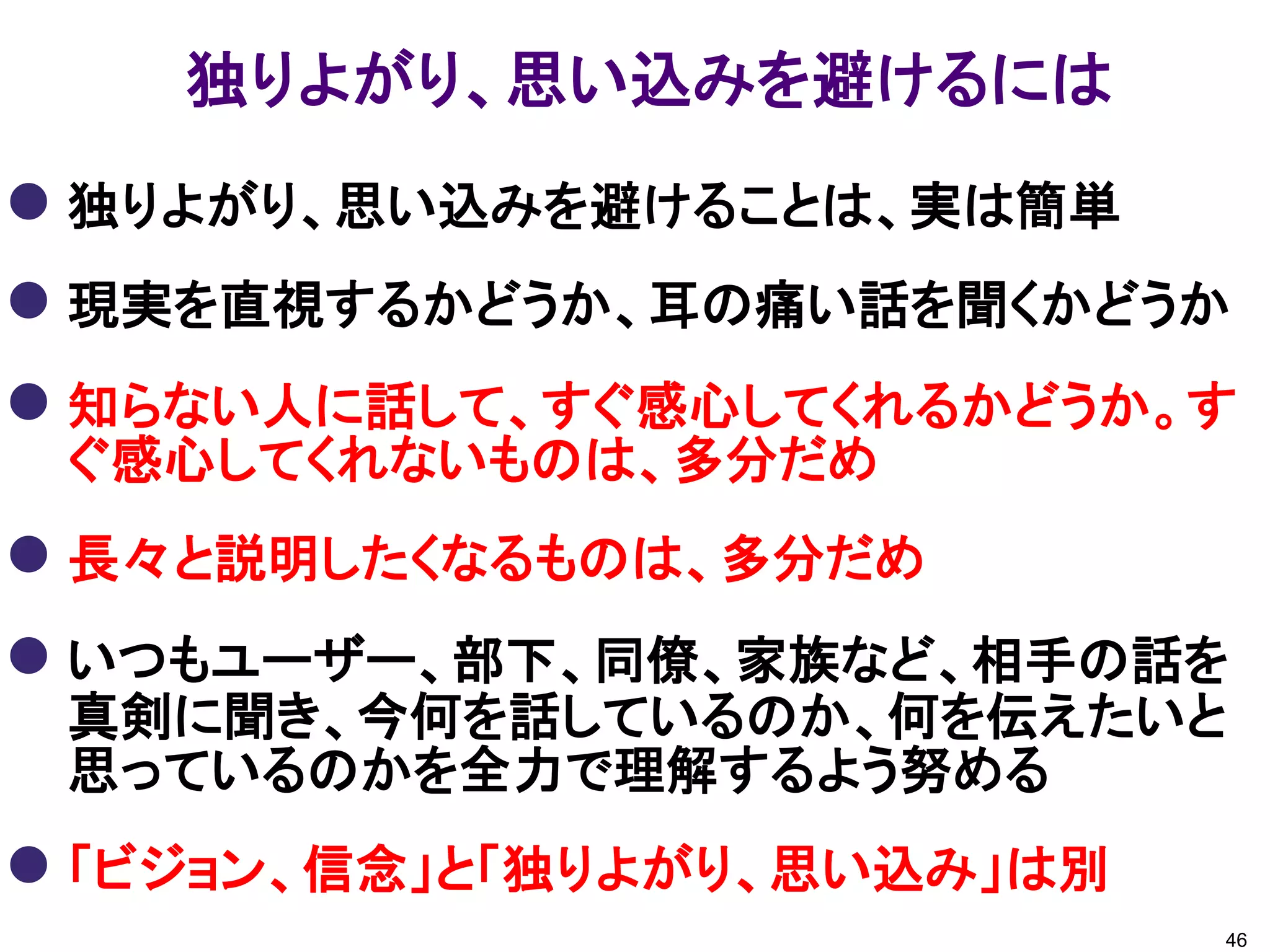 独りよがり、思い込みを避けるには
 独りよがり、思い込みを避けることは、実は簡単
 現実を直視するかどうか、耳の痛い話を聞くかどうか
 知らない人に話して、すぐ感心してくれるかどうか。す
 ぐ感心してくれないものは、多分だめ
 長々と説明したくなるものは、多分だめ
 いつもユーザー、部下、同僚、家族など、相手の話を
 真剣に聞き、今何を話しているのか、何を伝えたいと
 思っているのかを全力で理解するよう努める
 「ビジョン、信念」と「独りよがり、思い込み」は別
                             46
 