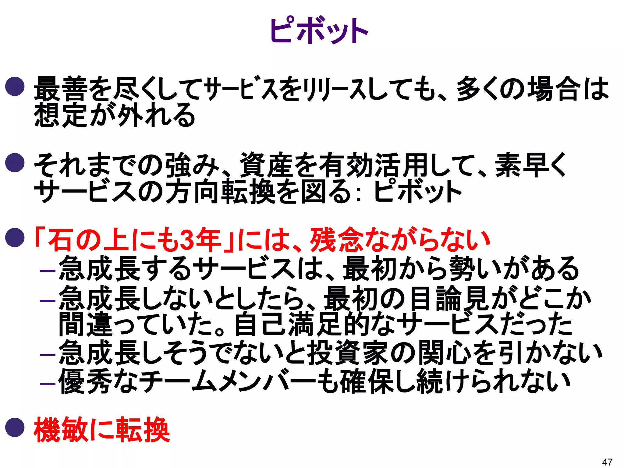 ピボット
 最善を尽くしてｻｰﾋﾞｽをﾘﾘｰｽしても、多くの場合は
 想定が外れる
 それまでの強み、資産を有効活用して、素早く
 サービスの方向転換を図る： ピボット
 「石の上にも3年」には、残念ながらない
 –急成長するサービスは、最初から勢いがある
 –急成長しないとしたら、最初の目論見がどこか
  間違っていた。自己満足的なサービスだった
 –急成長しそうでないと投資家の関心を引かない
 –優秀なチームメンバーも確保し続けられない
 機敏に転換
                            47
 