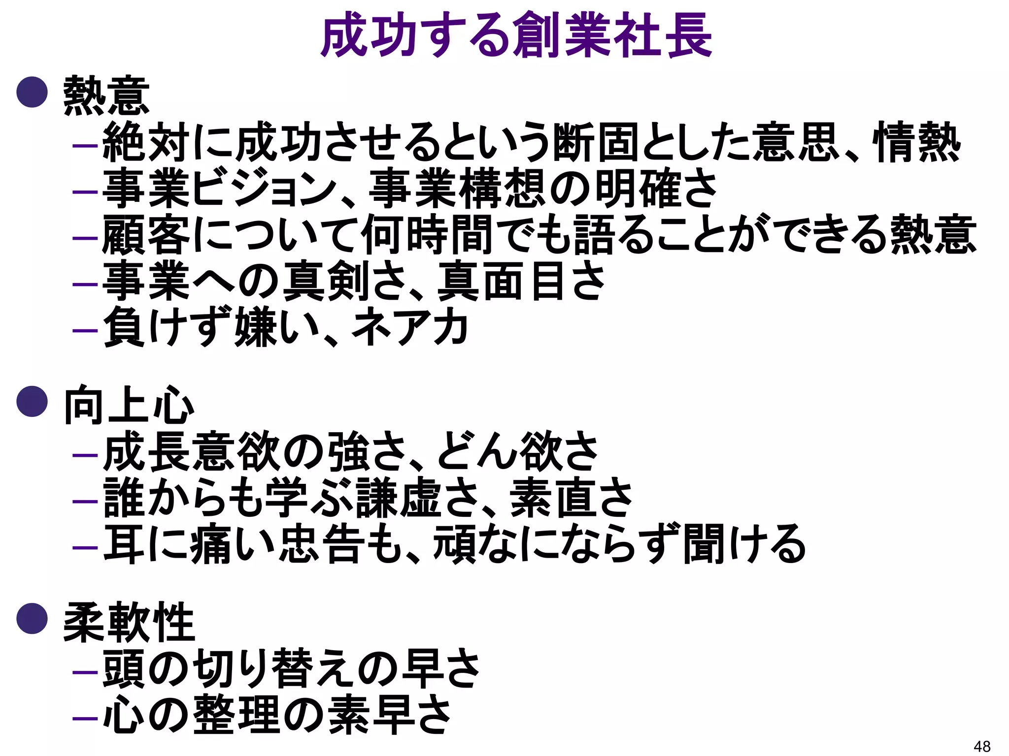 成功する創業社長
 熱意
 –絶対に成功させるという断固とした意思、情熱
 –事業ビジョン、事業構想の明確さ
 –顧客について何時間でも語ることができる熱意
 –事業への真剣さ、真面目さ
 –負けず嫌い、ネアカ
 向上心
 –成長意欲の強さ、どん欲さ
 –誰からも学ぶ謙虚さ、素直さ
 –耳に痛い忠告も、頑なにならず聞ける
 柔軟性
 –頭の切り替えの早さ
 –心の整理の素早さ            48
 