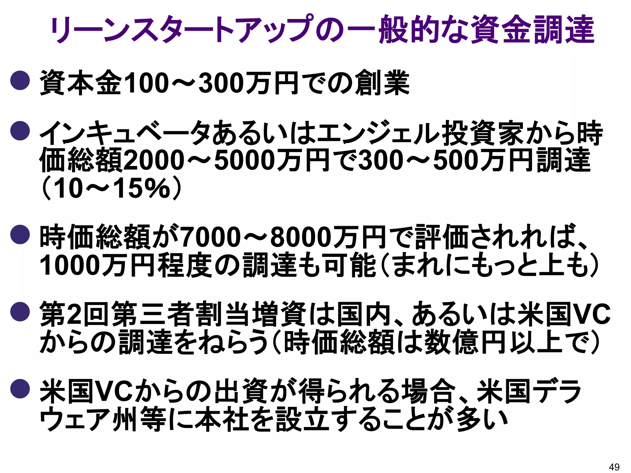 リーンスタートアップの一般的な資金調達
 資本金100～300万円での創業
 インキュベータあるいはエンジェル投資家から時
 価総額2000～5000万円で300～500万円調達
 （10～15％）
 時価総額が7000～8000万円で評価されれば、
 1000万円程度の調達も可能（まれにもっと上も）
 第2回第三者割当増資は国内、あるいは米国VC
 からの調達をねらう（時価総額は数億円以上で）
 米国VCからの出資が得られる場合、米国デラ
 ウェア州等に本社を設立することが多い
                              49
 