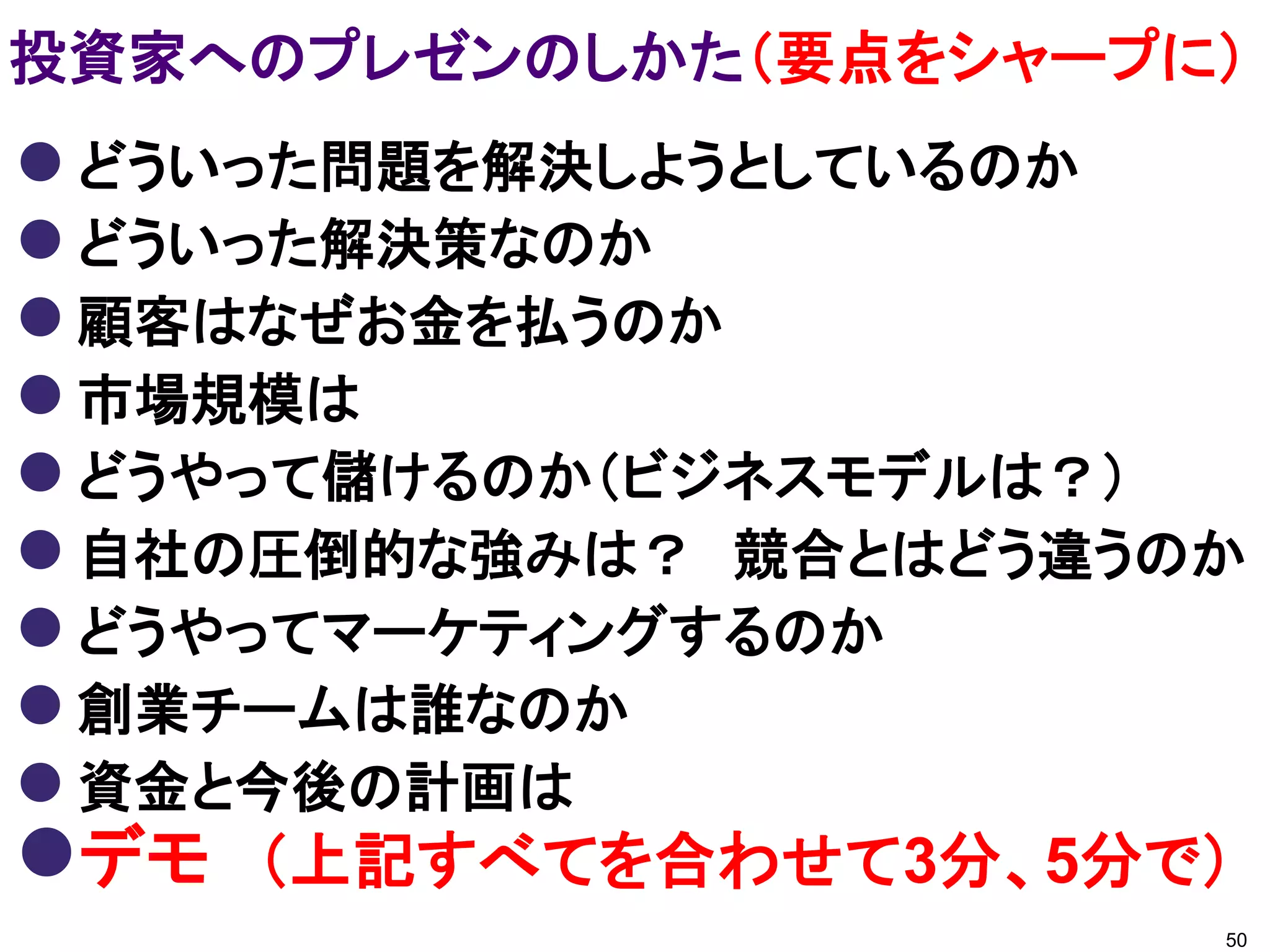 投資家へのプレゼンのしかた（要点をシャープに）
 どういった問題を解決しようとしているのか
 どういった解決策なのか
 顧客はなぜお金を払うのか
 市場規模は
 どうやって儲けるのか（ビジネスモデルは？）
 自社の圧倒的な強みは？ 競合とはどう違うのか
 どうやってマーケティングするのか
 創業チームは誰なのか
 資金と今後の計画は
デモ （上記すべてを合わせて3分、5分で）
                       50
 