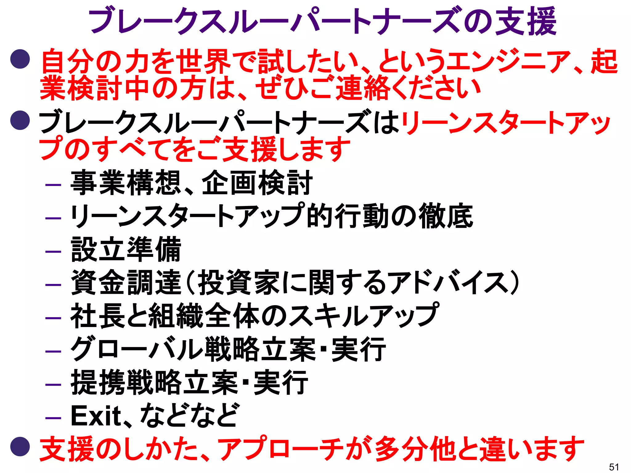 ブレークスルーパートナーズの支援
 自分の力を世界で試したい、というエンジニア、起
  業検討中の方は、ぜひご連絡ください
 ブレークスルーパートナーズはリーンスタートアッ
  プのすべてをご支援します
  – 事業構想、企画検討
  – リーンスタートアップ的行動の徹底
  – 設立準備
  – 資金調達（投資家に関するアドバイス）
  – 社長と組織全体のスキルアップ
  – グローバル戦略立案・実行
  – 提携戦略立案・実行
  – Exit、などなど
 支援のしかた、アプローチが多分他と違います 51
 