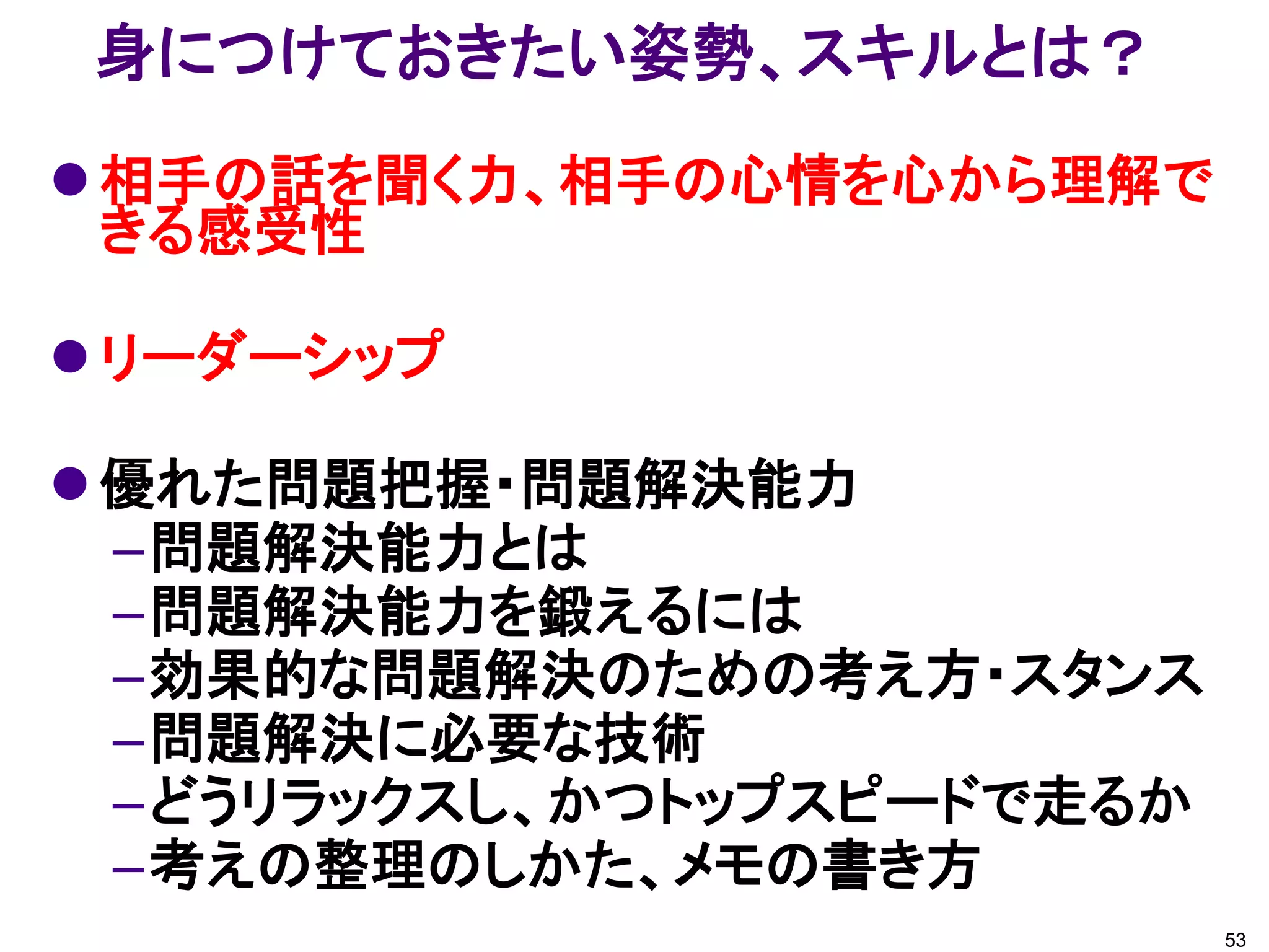身につけておきたい姿勢、スキルとは？
 相手の話を聞く力、相手の心情を心から理解で
  きる感受性

 リーダーシップ

 優れた問題把握・問題解決能力
  –問題解決能力とは
  –問題解決能力を鍛えるには
  –効果的な問題解決のための考え方・スタンス
  –問題解決に必要な技術
  –どうリラックスし、かつトップスピードで走るか
  –考えの整理のしかた、メモの書き方
                            53
 