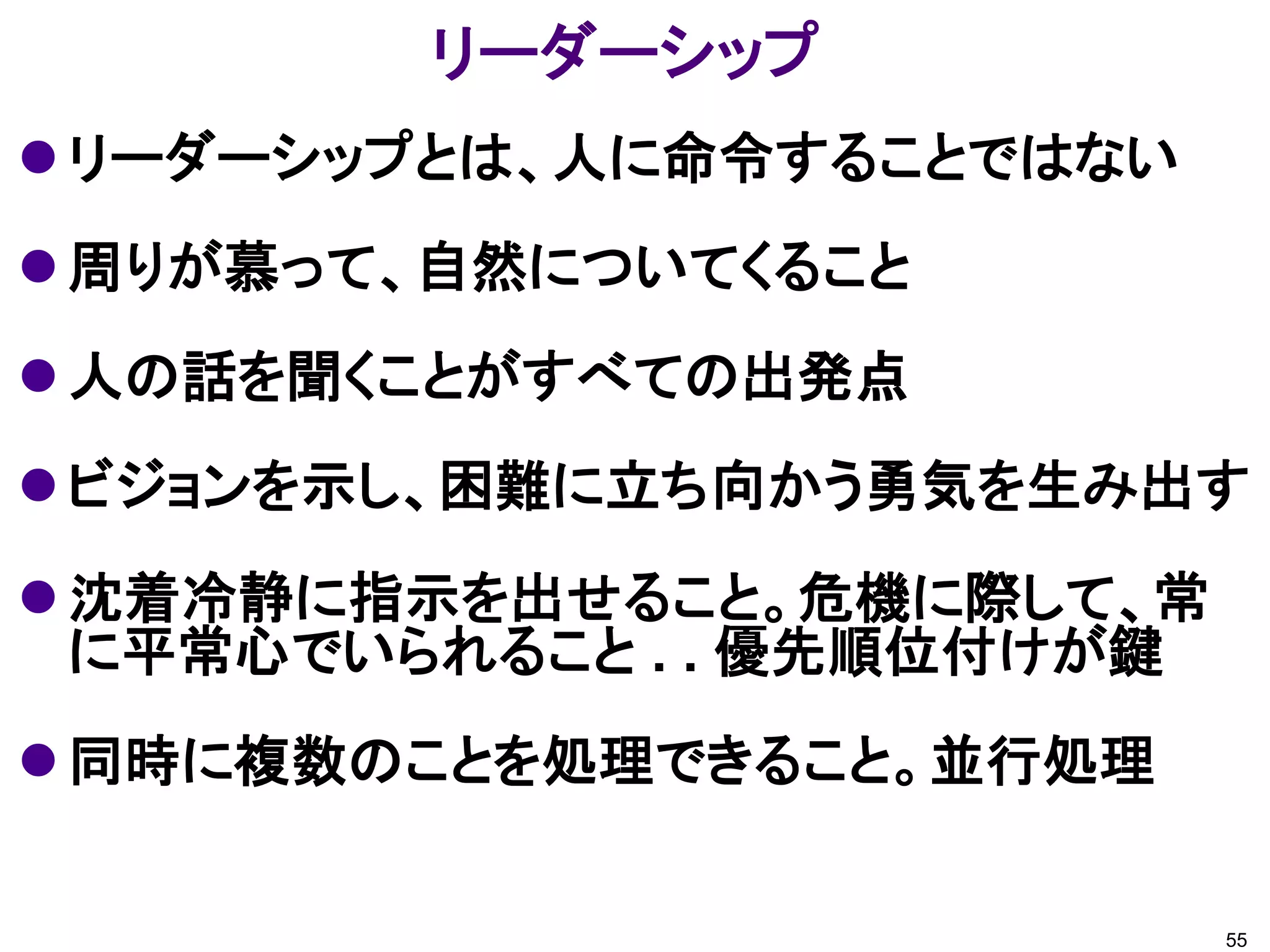 リーダーシップ
 リーダーシップとは、人に命令することではない
 周りが慕って、自然についてくること
 人の話を聞くことがすべての出発点
 ビジョンを示し、困難に立ち向かう勇気を生み出す
 沈着冷静に指示を出せること。危機に際して、常
  に平常心でいられること . . 優先順位付けが鍵
 同時に複数のことを処理できること。並行処理

                             55
 