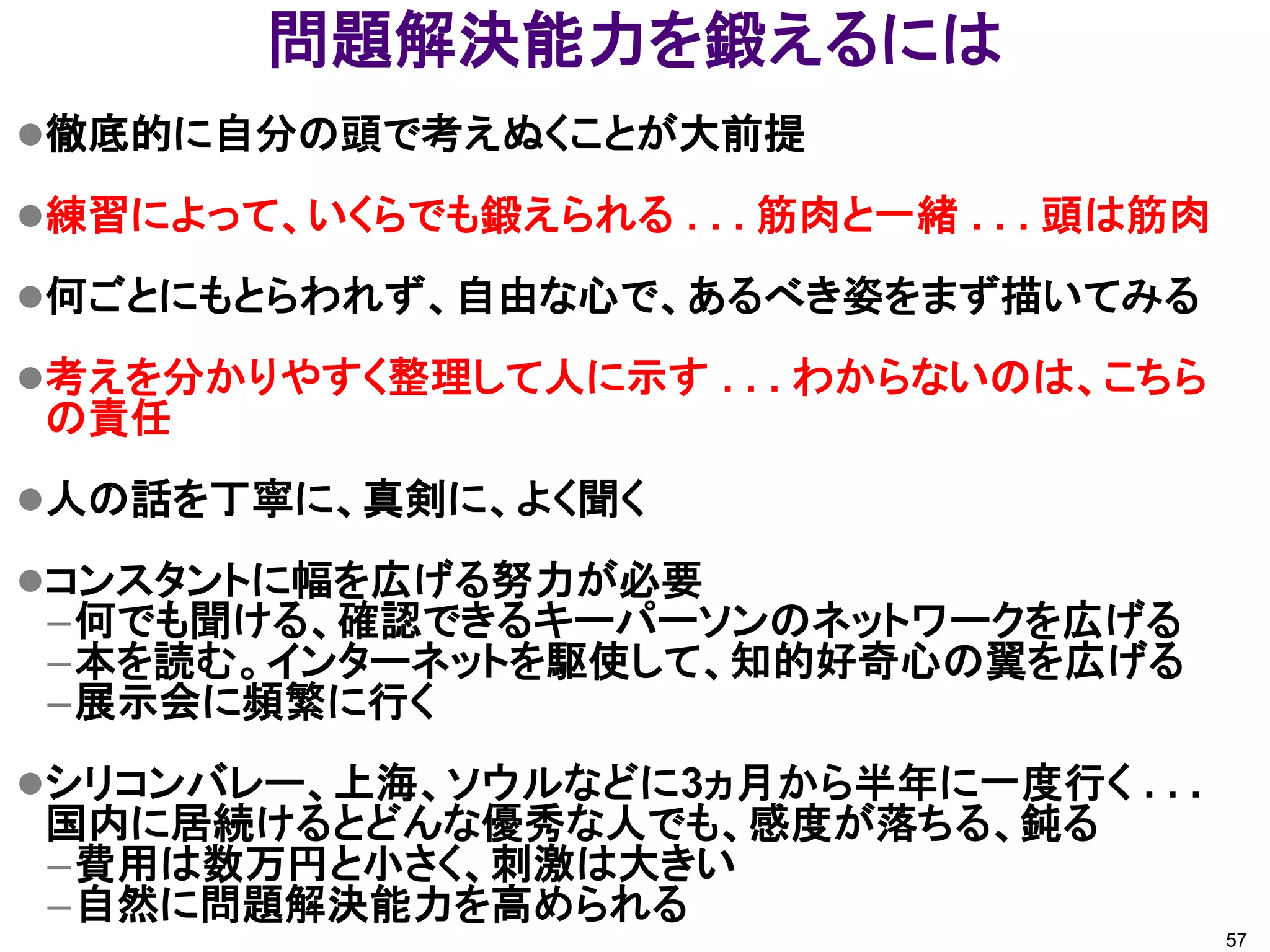 問題解決能力を鍛えるには
徹底的に自分の頭で考えぬくことが大前提

練習によって、いくらでも鍛えられる . . . 筋肉と一緒 . . . 頭は筋肉

何ごとにもとらわれず、自由な心で、あるべき姿をまず描いてみる

考えを分かりやすく整理して人に示す . . . わからないのは、こちら
の責任
人の話を丁寧に、真剣に、よく聞く

コンスタントに幅を広げる努力が必要
 –何でも聞ける、確認できるキーパーソンのネットワークを広げる
 –本を読む。インターネットを駆使して、知的好奇心の翼を広げる
 –展示会に頻繁に行く
シリコンバレー、上海、ソウルなどに3ヵ月から半年に一度行く . . .
国内に居続けるとどんな優秀な人でも、感度が落ちる、鈍る
–費用は数万円と小さく、刺激は大きい
–自然に問題解決能力を高められる
                                            57
 