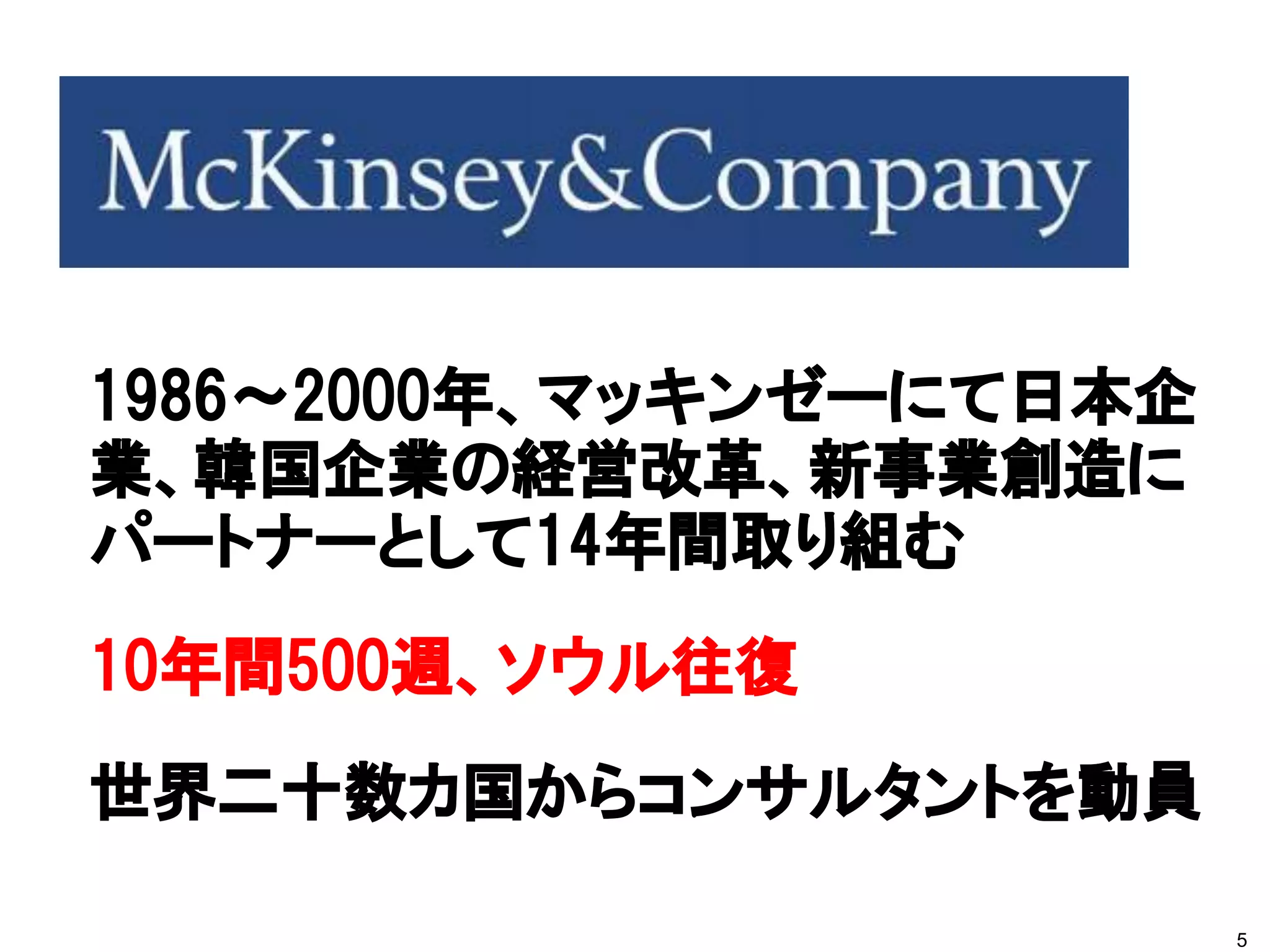 1986～2000年、マッキンゼーにて日本企
業、韓国企業の経営改革、新事業創造に
パートナーとして14年間取り組む
10年間500週、ソウル往復
世界二十数カ国からコンサルタントを動員

                         5
 