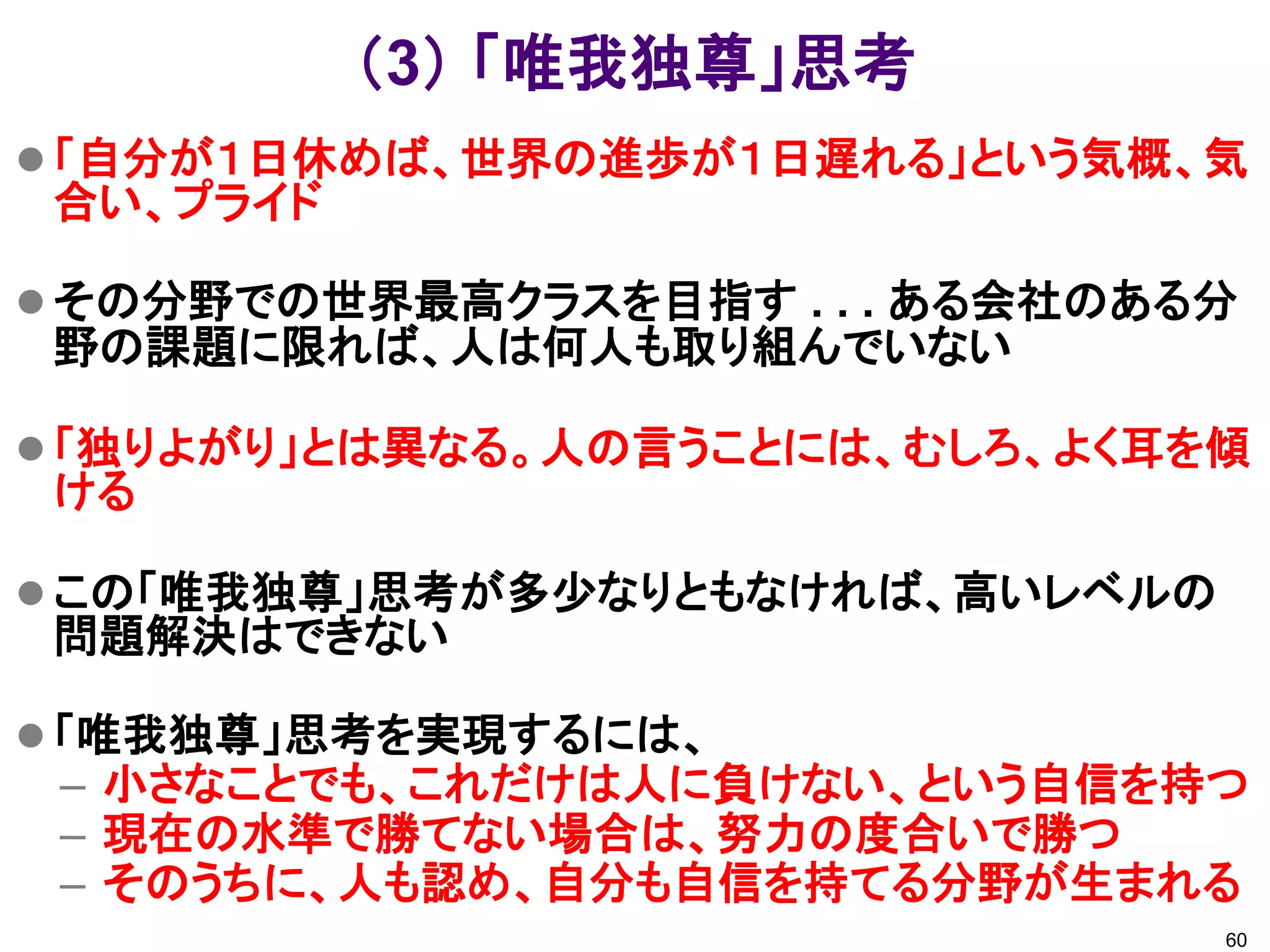 （3） 「唯我独尊」思考
 「自分が１日休めば、世界の進歩が１日遅れる」という気概、気
 合い、プライド

 その分野での世界最高クラスを目指す . . . ある会社のある分
 野の課題に限れば、人は何人も取り組んでいない

 「独りよがり」とは異なる。人の言うことには、むしろ、よく耳を傾
 ける

 この「唯我独尊」思考が多少なりともなければ、高いレベルの
 問題解決はできない

 「唯我独尊」思考を実現するには、
 – 小さなことでも、これだけは人に負けない、という自信を持つ
 – 現在の水準で勝てない場合は、努力の度合いで勝つ
 – そのうちに、人も認め、自分も自信を持てる分野が生まれる
                                 60
 