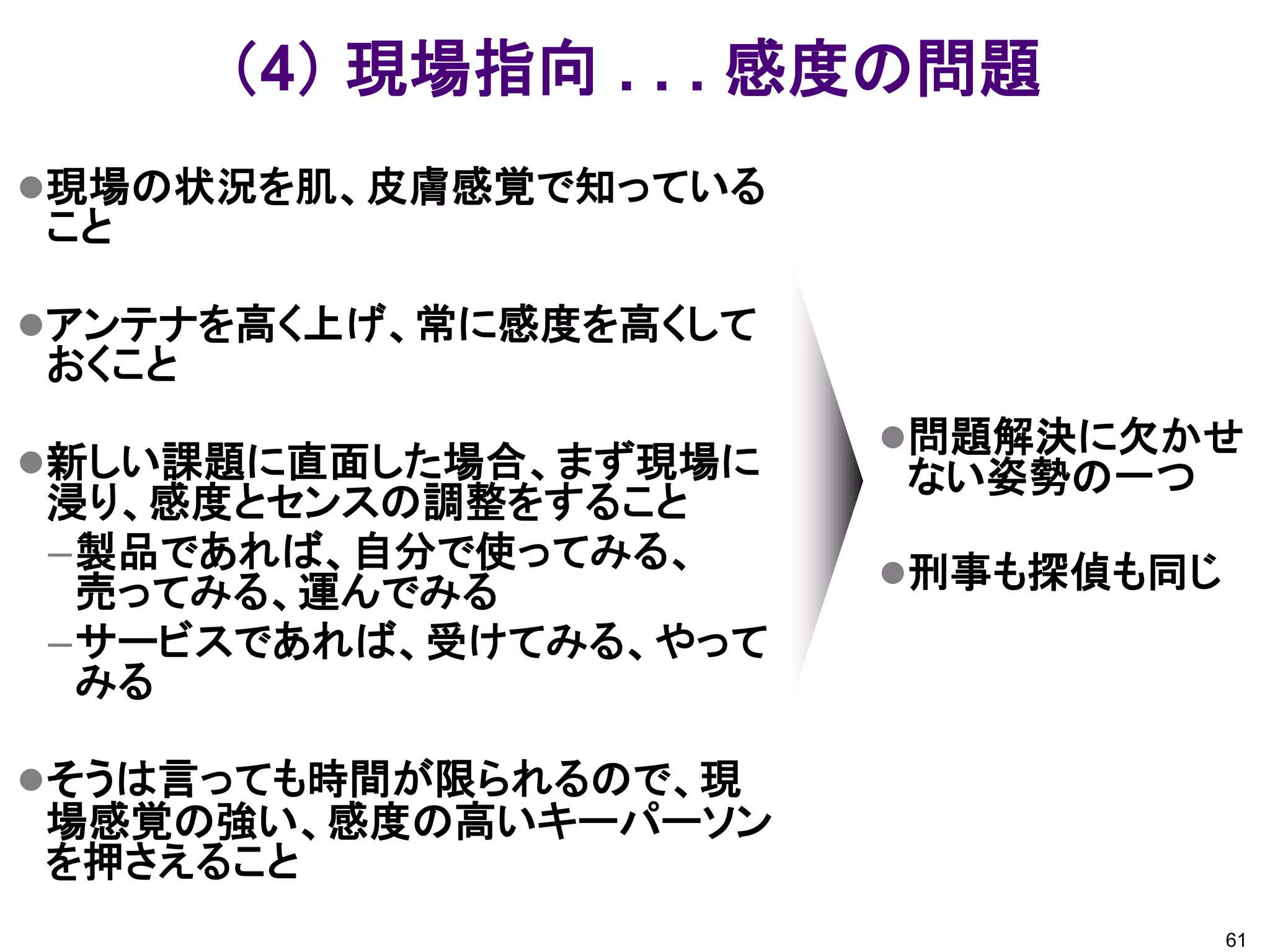 （4） 現場指向 . . . 感度の問題
現場の状況を肌、皮膚感覚で知っている
こと

アンテナを高く上げ、常に感度を高くして
おくこと
                       問題解決に欠かせ
新しい課題に直面した場合、まず現場に    ない姿勢の一つ
浸り、感度とセンスの調整をすること
–製品であれば、自分で使ってみる、      刑事も探偵も同じ
 売ってみる、運んでみる
–サービスであれば、受けてみる、やって
 みる

そうは言っても時間が限られるので、現
場感覚の強い、感度の高いキーパーソン
を押さえること
                                   61
 