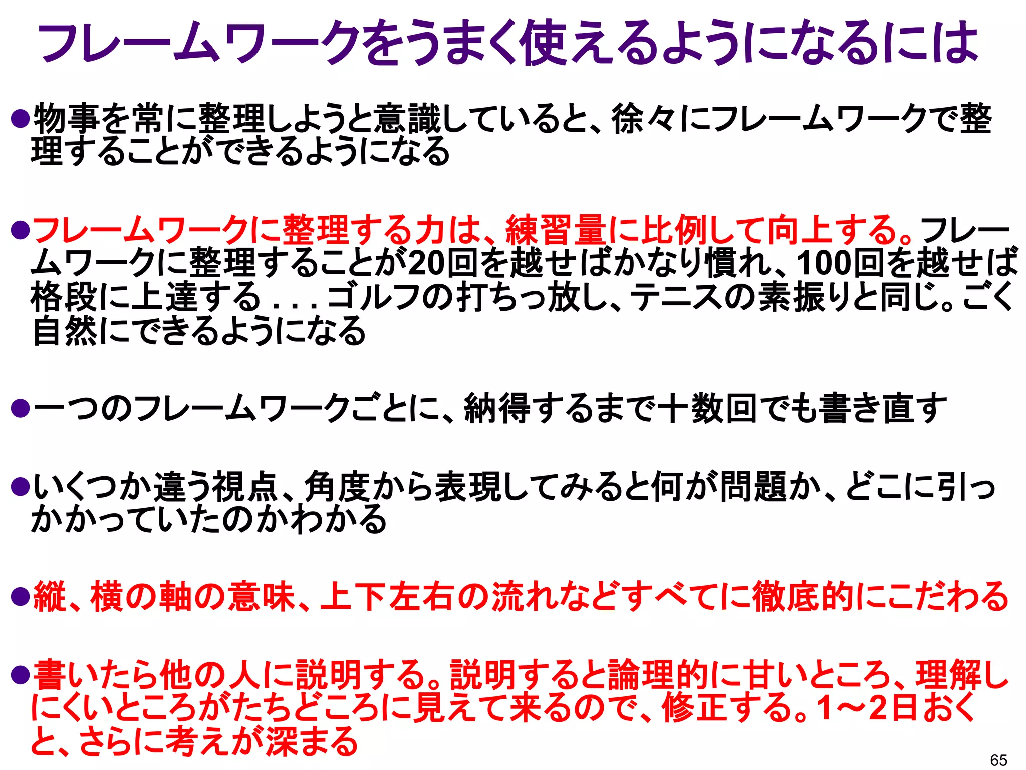 フレームワークをうまく使えるようになるには
物事を常に整理しようと意識していると、徐々にフレームワークで整
理することができるようになる

フレームワークに整理する力は、練習量に比例して向上する。フレー
ムワークに整理することが20回を越せばかなり慣れ、100回を越せば
格段に上達する . . . ゴルフの打ちっ放し、テニスの素振りと同じ。ごく
自然にできるようになる

一つのフレームワークごとに、納得するまで十数回でも書き直す

いくつか違う視点、角度から表現してみると何が問題か、どこに引っ
かかっていたのかわかる

縦、横の軸の意味、上下左右の流れなどすべてに徹底的にこだわる

書いたら他の人に説明する。説明すると論理的に甘いところ、理解し
にくいところがたちどころに見えて来るので、修正する。1～2日おく
と、さらに考えが深まる                        65
 