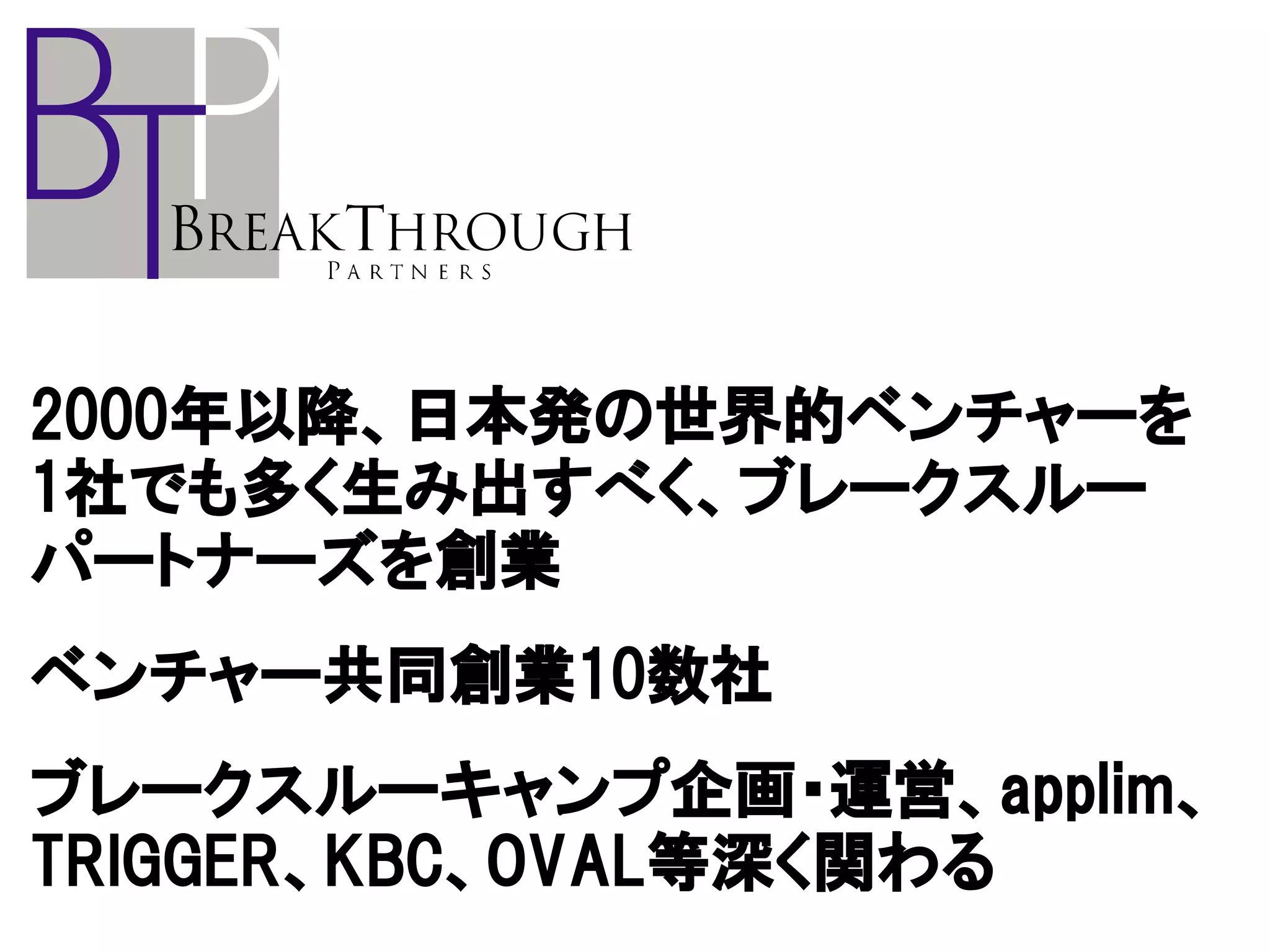 2000年以降、日本発の世界的ベンチャーを
1社でも多く生み出すべく、ブレークスルー
パートナーズを創業
ベンチャー共同創業10数社
ブレークスルーキャンプ企画・運営、applim、
TRIGGER、KBC、OVAL等深く関わる
 