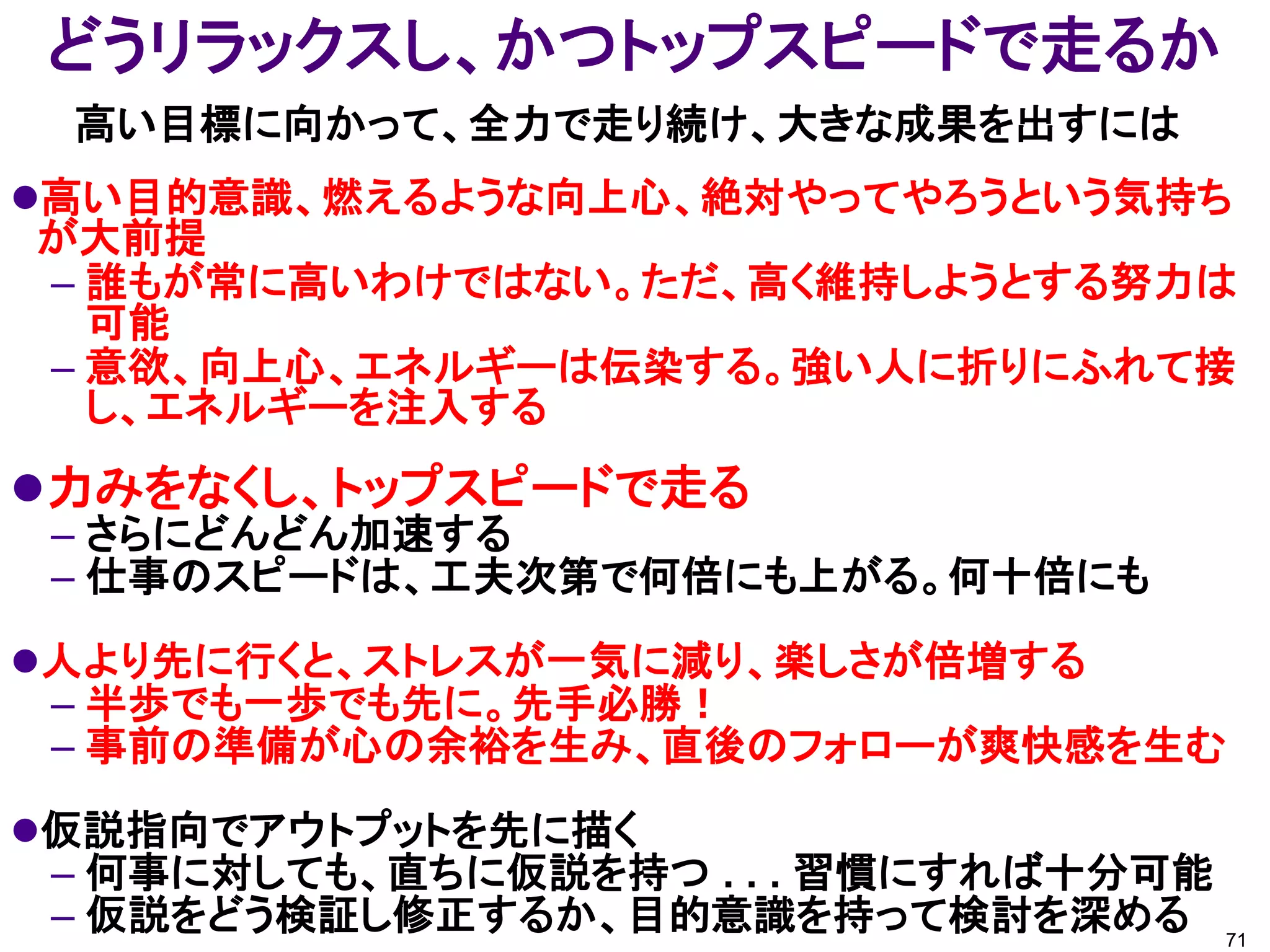 どうリラックスし、かつトップスピードで走るか
 高い目標に向かって、全力で走り続け、大きな成果を出すには
高い目的意識、燃えるような向上心、絶対やってやろうという気持ち
が大前提
– 誰もが常に高いわけではない。ただ、高く維持しようとする努力は
  可能
– 意欲、向上心、エネルギーは伝染する。強い人に折りにふれて接
  し、エネルギーを注入する
力みをなくし、トップスピードで走る
 – さらにどんどん加速する
 – 仕事のスピードは、工夫次第で何倍にも上がる。何十倍にも
人より先に行くと、ストレスが一気に減り、楽しさが倍増する
 – 半歩でも一歩でも先に。先手必勝！
 – 事前の準備が心の余裕を生み、直後のフォローが爽快感を生む
仮説指向でアウトプットを先に描く
 – 何事に対しても、直ちに仮説を持つ . . . 習慣にすれば十分可能
 – 仮説をどう検証し修正するか、目的意識を持って検討を深める 71
 