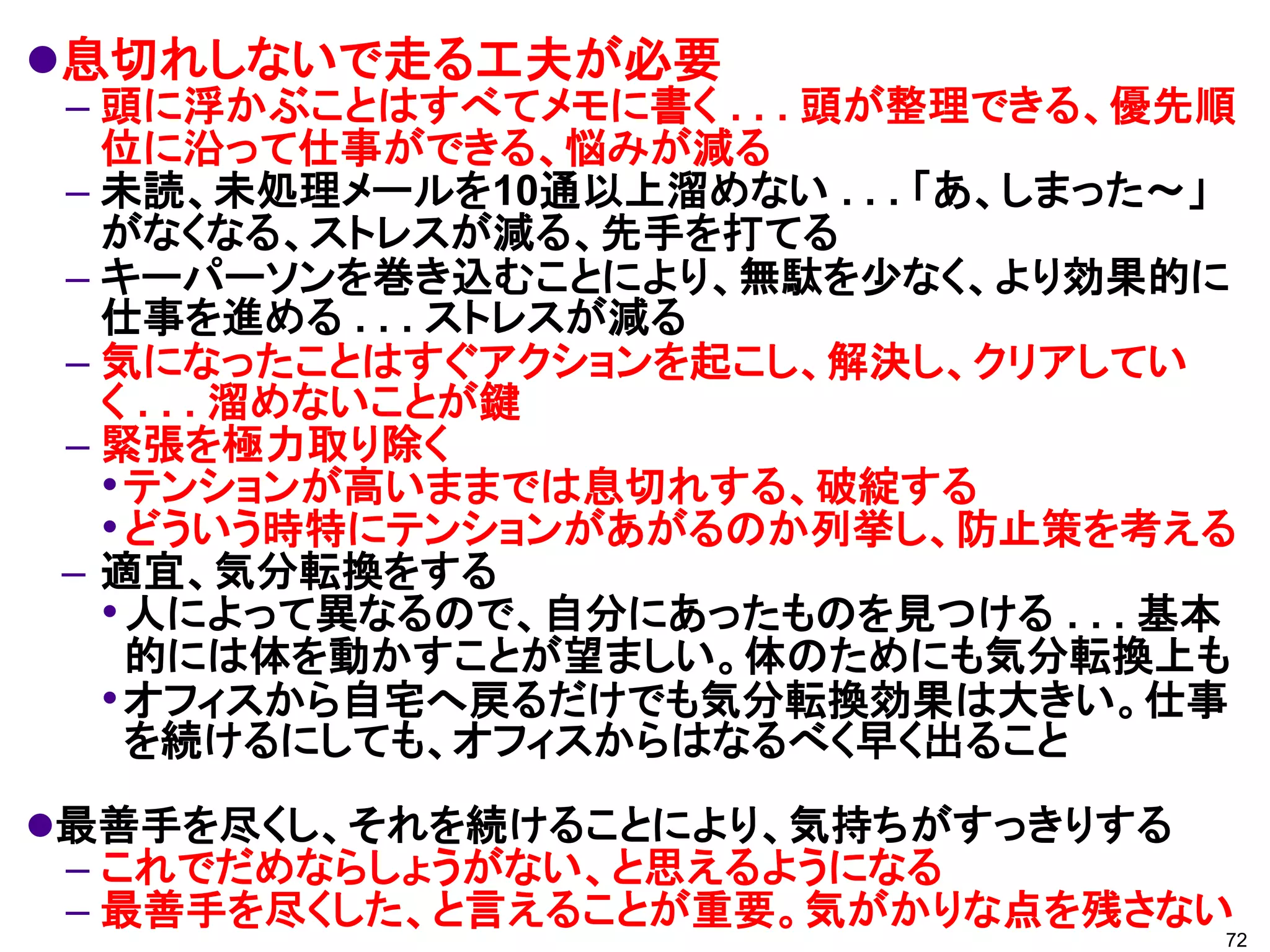 息切れしないで走る工夫が必要
– 頭に浮かぶことはすべてメモに書く . . . 頭が整理できる、優先順
  位に沿って仕事ができる、悩みが減る
– 未読、未処理メールを10通以上溜めない . . . 「あ、しまった～」
  がなくなる、ストレスが減る、先手を打てる
– キーパーソンを巻き込むことにより、無駄を少なく、より効果的に
  仕事を進める . . . ストレスが減る
– 気になったことはすぐアクションを起こし、解決し、クリアしてい
  く . . . 溜めないことが鍵
– 緊張を極力取り除く
  • テンションが高いままでは息切れする、破綻する
  • どういう時特にテンションがあがるのか列挙し、防止策を考える
– 適宜、気分転換をする
  • 人によって異なるので、自分にあったものを見つける . . . 基本
    的には体を動かすことが望ましい。体のためにも気分転換上も
  • オフィスから自宅へ戻るだけでも気分転換効果は大きい。仕事
    を続けるにしても、オフィスからはなるべく早く出ること
最善手を尽くし、それを続けることにより、気持ちがすっきりする
 – これでだめならしょうがない、と思えるようになる
 – 最善手を尽くした、と言えることが重要。気がかりな点を残さない
                                    72
 