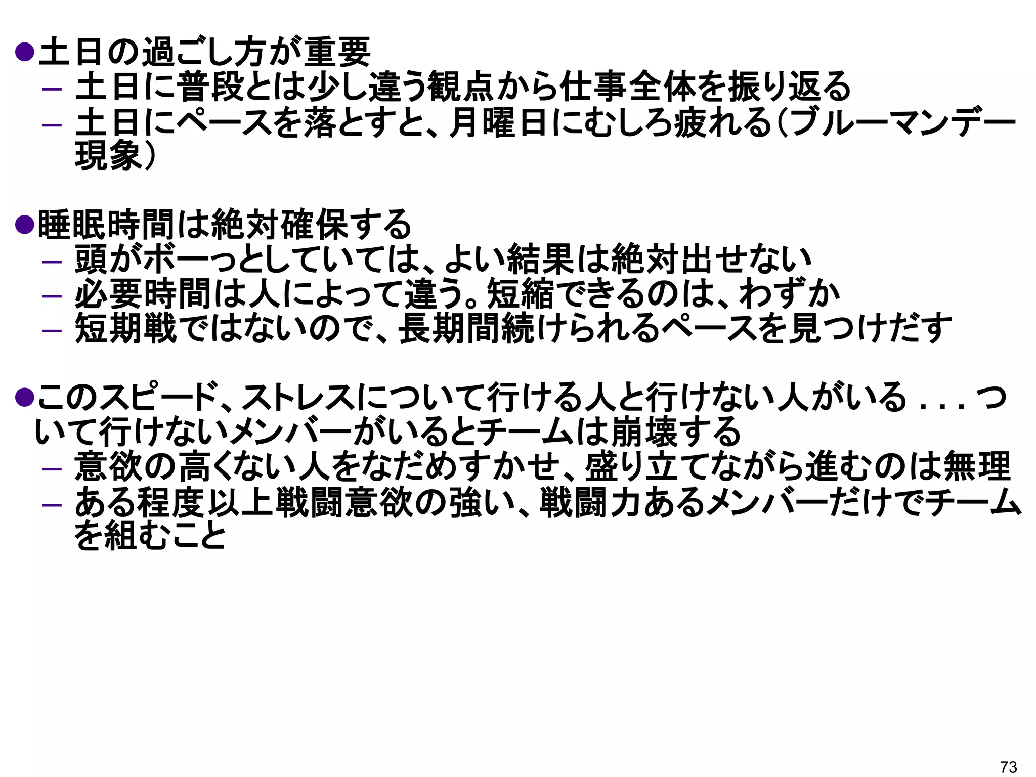 土日の過ごし方が重要
 – 土日に普段とは少し違う観点から仕事全体を振り返る
 – 土日にペースを落とすと、月曜日にむしろ疲れる（ブルーマンデー
   現象）
睡眠時間は絶対確保する
 – 頭がボーっとしていては、よい結果は絶対出せない
 – 必要時間は人によって違う。短縮できるのは、わずか
 – 短期戦ではないので、長期間続けられるペースを見つけだす
このスピード、ストレスについて行ける人と行けない人がいる . . . つ
いて行けないメンバーがいるとチームは崩壊する
– 意欲の高くない人をなだめすかせ、盛り立てながら進むのは無理
– ある程度以上戦闘意欲の強い、戦闘力あるメンバーだけでチーム
  を組むこと




                                    73
 