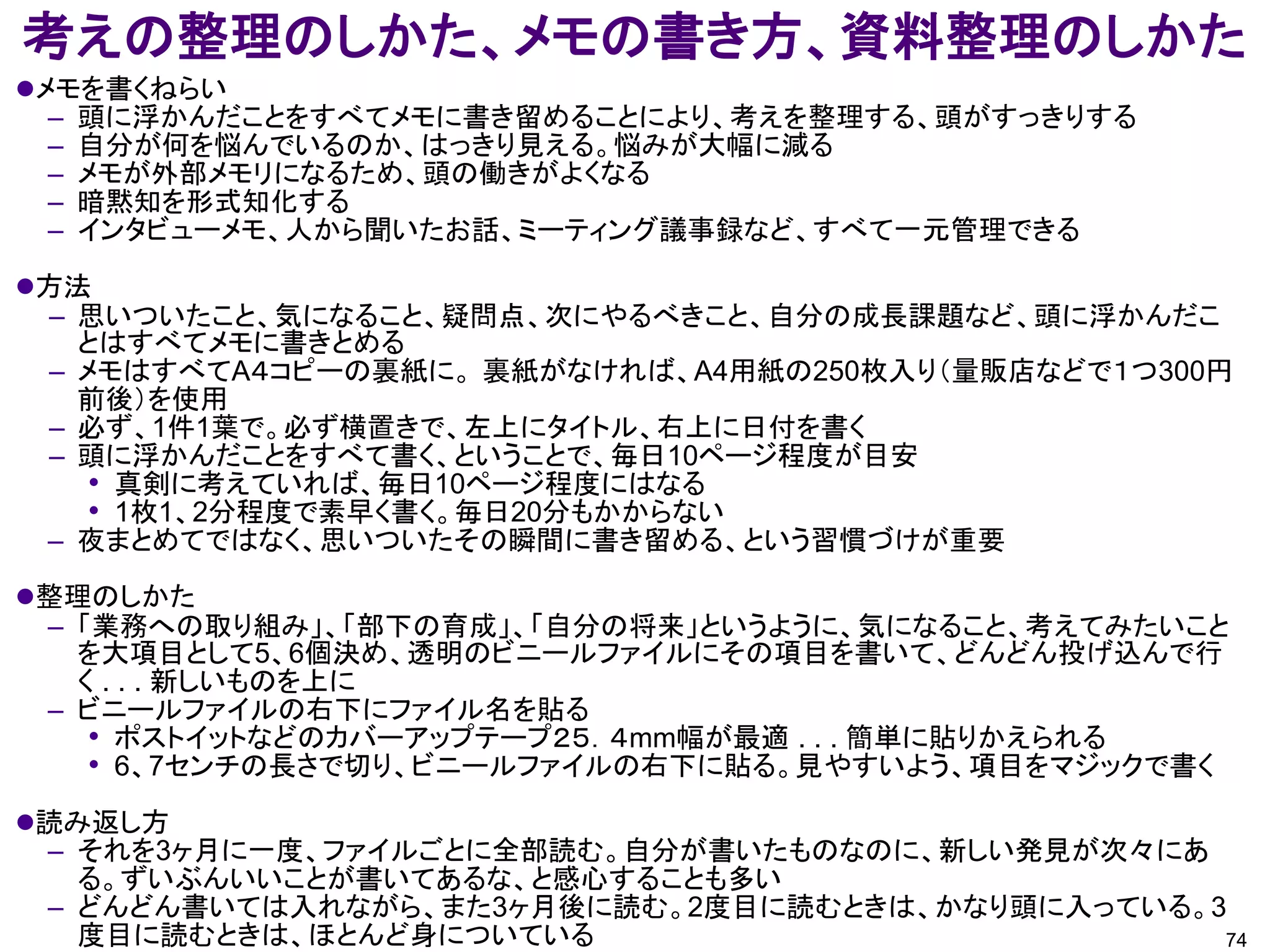考えの整理のしかた、メモの書き方、資料整理のしかた
メモを書くねらい
  – 頭に浮かんだことをすべてメモに書き留めることにより、考えを整理する、頭がすっきりする
  – 自分が何を悩んでいるのか、はっきり見える。悩みが大幅に減る
  – メモが外部メモリになるため、頭の働きがよくなる
  – 暗黙知を形式知化する
  – インタビューメモ、人から聞いたお話、ミーティング議事録など、すべて一元管理できる

方法
 – 思いついたこと、気になること、疑問点、次にやるべきこと、自分の成長課題など、頭に浮かんだこ
   とはすべてメモに書きとめる
 – メモはすべてA４コピーの裏紙に。 裏紙がなければ、A4用紙の250枚入り（量販店などで１つ300円
   前後）を使用
 – 必ず、1件1葉で。必ず横置きで、左上にタイトル、右上に日付を書く
 – 頭に浮かんだことをすべて書く、ということで、毎日10ページ程度が目安
    • 真剣に考えていれば、毎日10ページ程度にはなる
    • 1枚1、2分程度で素早く書く。毎日20分もかからない
 – 夜まとめてではなく、思いついたその瞬間に書き留める、という習慣づけが重要

整理のしかた
 – 「業務への取り組み」、「部下の育成」、「自分の将来」というように、気になること、考えてみたいこと
   を大項目として5、6個決め、透明のビニールファイルにその項目を書いて、どんどん投げ込んで行
   く . . . 新しいものを上に
 – ビニールファイルの右下にファイル名を貼る
    • ポストイットなどのカバーアップテープ２５．４mm幅が最適 . . . 簡単に貼りかえられる
    • 6、7センチの長さで切り、ビニールファイルの右下に貼る。見やすいよう、項目をマジックで書く
読み返し方
 – それを3ヶ月に一度、ファイルごとに全部読む。自分が書いたものなのに、新しい発見が次々にあ
   る。ずいぶんいいことが書いてあるな、と感心することも多い
 – どんどん書いては入れながら、また3ヶ月後に読む。2度目に読むときは、かなり頭に入っている。3
   度目に読むときは、ほとんど身についている                          74
 