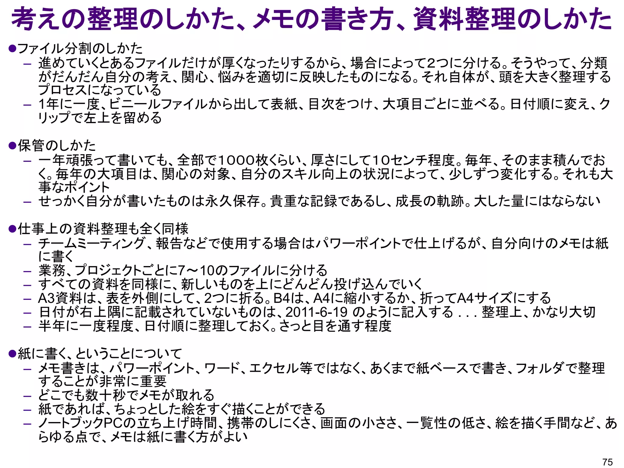考えの整理のしかた、メモの書き方、資料整理のしかた
ファイル分割のしかた
  – 進めていくとあるファイルだけが厚くなったりするから、場合によって２つに分ける。そうやって、分類
    がだんだん自分の考え、関心、悩みを適切に反映したものになる。それ自体が、頭を大きく整理する
    プロセスになっている
  – 1年に一度、ビニールファイルから出して表紙、目次をつけ、大項目ごとに並べる。日付順に変え、ク
    リップで左上を留める

保管のしかた
 – 一年頑張って書いても、全部で１０００枚くらい、厚さにして１０センチ程度。毎年、そのまま積んでお
   く。毎年の大項目は、関心の対象、自分のスキル向上の状況によって、少しずつ変化する。それも大
   事なポイント
 – せっかく自分が書いたものは永久保存。貴重な記録であるし、成長の軌跡。大した量にはならない

仕事上の資料整理も全く同様
 – チームミーティング、報告などで使用する場合はパワーポイントで仕上げるが、自分向けのメモは紙
   に書く
 – 業務、プロジェクトごとに7～10のファイルに分ける
 – すべての資料を同様に、新しいものを上にどんどん投げ込んでいく
 – A3資料は、表を外側にして、2つに折る。B4は、A4に縮小するか、折ってA4サイズにする
 – 日付が右上隅に記載されていないものは、2011-6-19 のように記入する . . . 整理上、かなり大切
 – 半年に一度程度、日付順に整理しておく。さっと目を通す程度

紙に書く、ということについて
 – メモ書きは、パワーポイント、ワード、エクセル等ではなく、あくまで紙ベースで書き、フォルダで整理
   することが非常に重要
 – どこでも数十秒でメモが取れる
 – 紙であれば、ちょっとした絵をすぐ描くことができる
 – ノートブックPCの立ち上げ時間、携帯のしにくさ、画面の小ささ、一覧性の低さ、絵を描く手間など、あ
   らゆる点で、メモは紙に書く方がよい
                                                       75
 