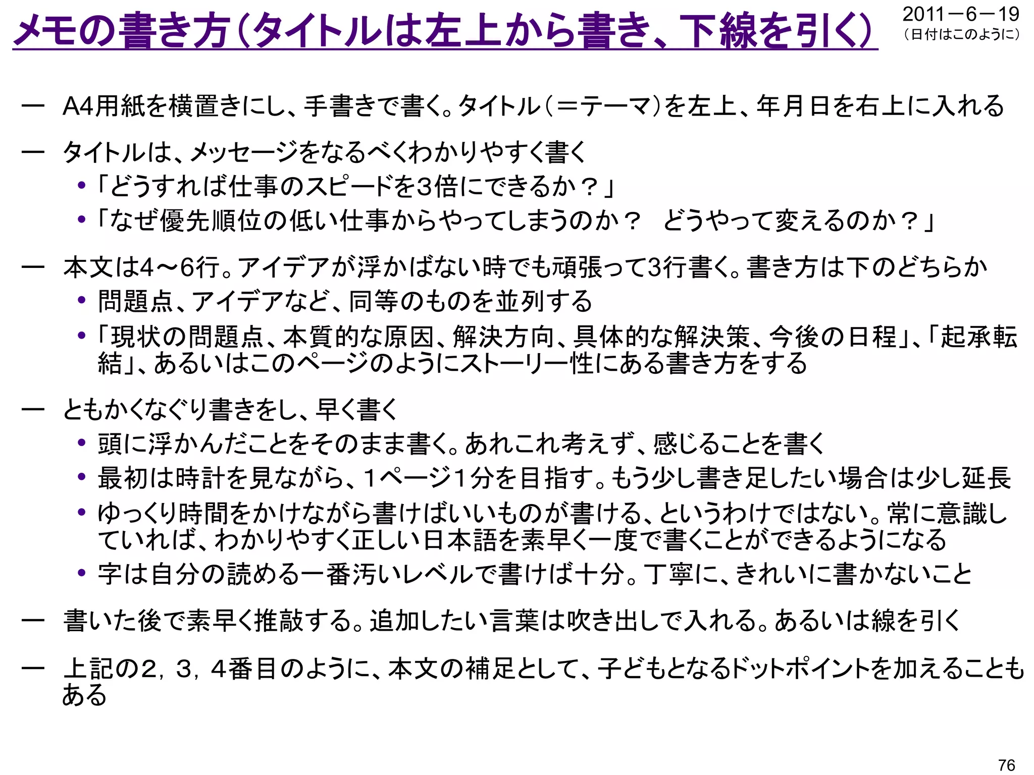 2011－6－19
メモの書き方（タイトルは左上から書き、下線を引く）               （日付はこのように）




ー A4用紙を横置きにし、手書きで書く。タイトル（＝テーマ）を左上、年月日を右上に入れる
ー タイトルは、メッセージをなるべくわかりやすく書く
   • 「どうすれば仕事のスピードを３倍にできるか？」
   • 「なぜ優先順位の低い仕事からやってしまうのか？ どうやって変えるのか？」
ー 本文は4～6行。アイデアが浮かばない時でも頑張って3行書く。書き方は下のどちらか
   • 問題点、アイデアなど、同等のものを並列する
   • 「現状の問題点、本質的な原因、解決方向、具体的な解決策、今後の日程」、「起承転
     結」、あるいはこのページのようにストーリー性にある書き方をする
ー ともかくなぐり書きをし、早く書く
   • 頭に浮かんだことをそのまま書く。あれこれ考えず、感じることを書く
   • 最初は時計を見ながら、１ページ１分を目指す。もう少し書き足したい場合は少し延長
   • ゆっくり時間をかけながら書けばいいものが書ける、というわけではない。常に意識し
     ていれば、わかりやすく正しい日本語を素早く一度で書くことができるようになる
   • 字は自分の読める一番汚いレベルで書けば十分。丁寧に、きれいに書かないこと
ー 書いた後で素早く推敲する。追加したい言葉は吹き出しで入れる。あるいは線を引く
ー 上記の２，３，４番目のように、本文の補足として、子どもとなるドットポイントを加えることも
  ある

                                                76
 