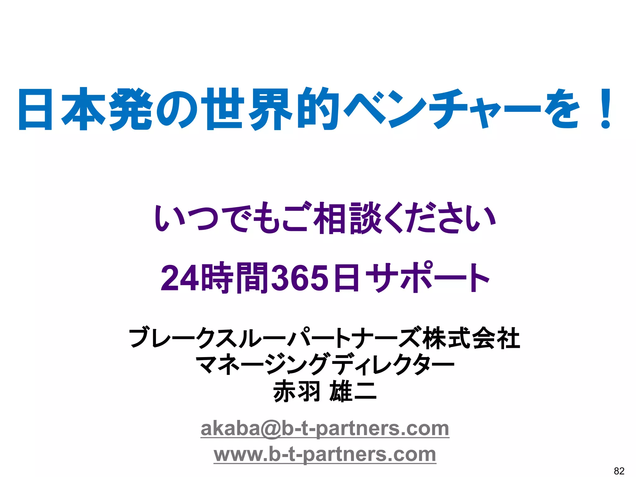 日本発の世界的ベンチャーを！

   いつでもご相談ください
   24時間365日サポート
  ブレークスルーパートナーズ株式会社
     マネージングディレクター
        赤羽 雄二
     akaba@b-t-partners.com
      www.b-t-partners.com
                              82
 
