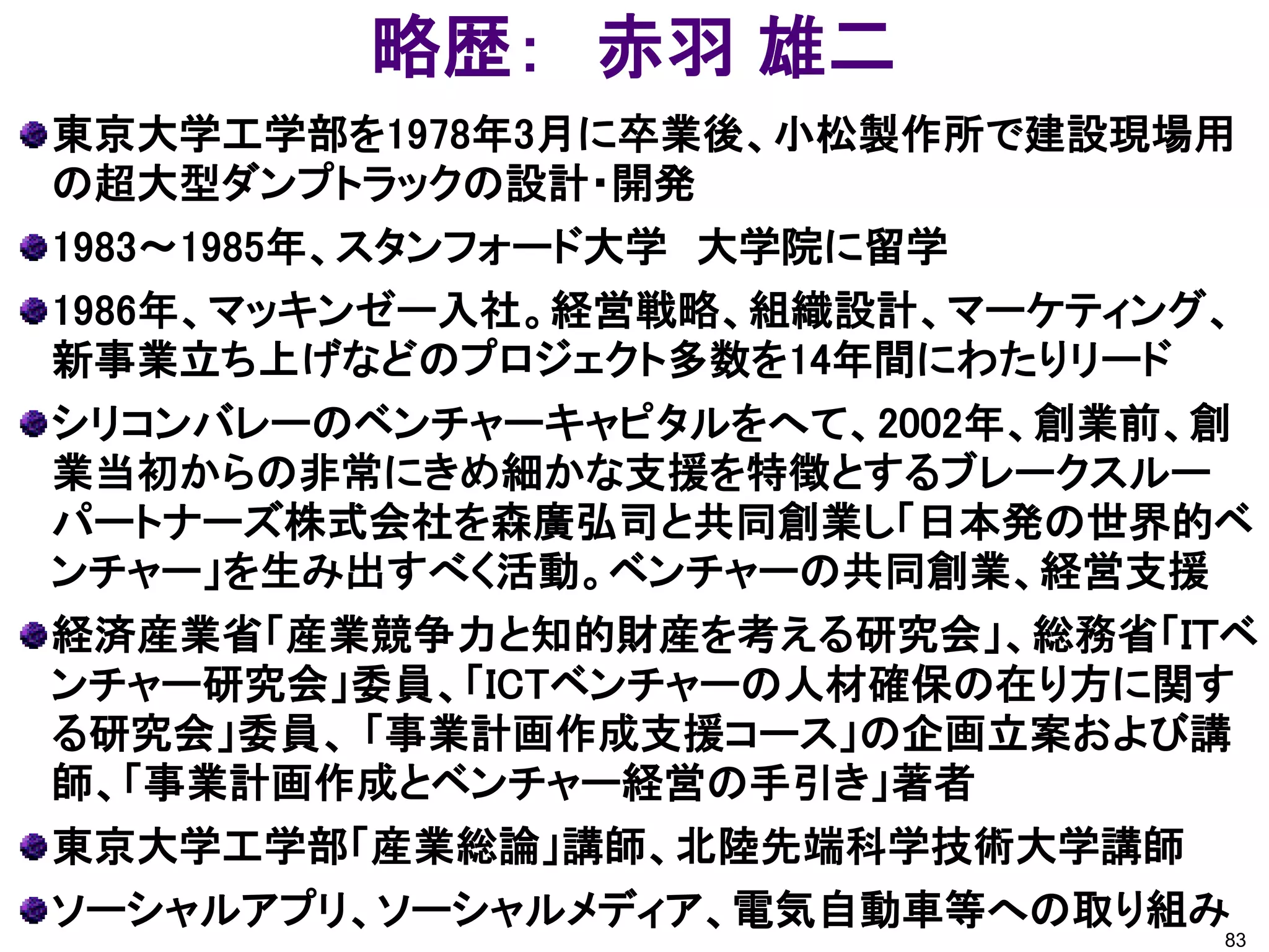 略歴： 赤羽 雄二
東京大学工学部を1978年3月に卒業後、小松製作所で建設現場用
の超大型ダンプトラックの設計・開発
1983～1985年、スタンフォード大学 大学院に留学
1986年、マッキンゼー入社。経営戦略、組織設計、マーケティング、
新事業立ち上げなどのプロジェクト多数を14年間にわたりリード
シリコンバレーのベンチャーキャピタルをへて、2002年、創業前、創
業当初からの非常にきめ細かな支援を特徴とするブレークスルー
パートナーズ株式会社を森廣弘司と共同創業し「日本発の世界的ベ
ンチャー」を生み出すべく活動。ベンチャーの共同創業、経営支援
経済産業省「産業競争力と知的財産を考える研究会」、総務省「ＩＴベ
ンチャー研究会」委員、「ICTベンチャーの人材確保の在り方に関す
る研究会」委員、 「事業計画作成支援コース」の企画立案および講
師、「事業計画作成とベンチャー経営の手引き」著者
東京大学工学部「産業総論」講師、北陸先端科学技術大学講師
ソーシャルアプリ、ソーシャルメディア、電気自動車等への取り組み
                                83
 