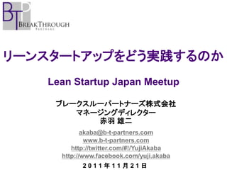 リーンスタートアップをどう実践するのか
   Lean Startup Japan Meetup

    ブレークスルーパートナーズ株式会社
       マネージングディレクター
          赤羽 雄二
            akaba@b-t-partners.com
             www.b-t-partners.com
        http://twitter.com/#!/YujiAkaba
     http://www.facebook.com/yuji.akaba
           2011年11月21日
 