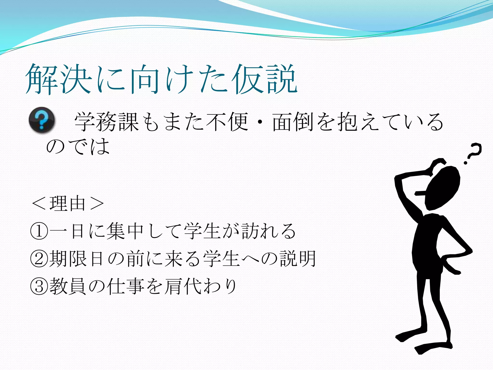 解決に向けた仮説
 学務課もまた不便・面倒を抱えている
のでは

＜理由＞
①一日に集中して学生が訪れる
②期限日の前に来る学生への説明
③教員の仕事を肩代わり
 
