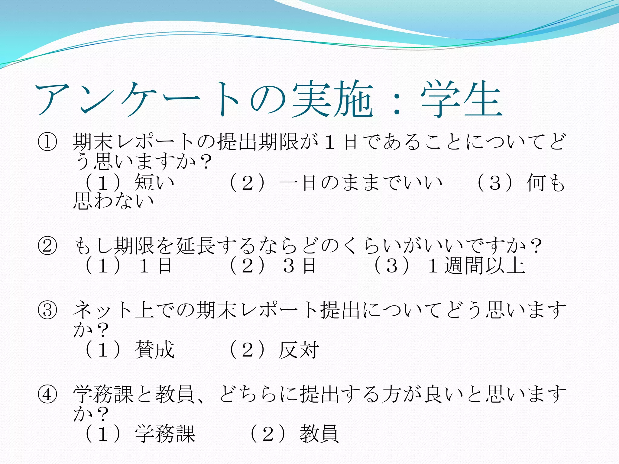 アンケートの実施：学生
① 期末レポートの提出期限が１日であることについてど
  う思いますか？
  （１）短い  （２）一日のままでいい （３）何も
  思わない

② もし期限を延長するならどのくらいがいいですか？
  （１）１日  （２）３日  （３）１週間以上

③ ネット上での期末レポート提出についてどう思います
  か？
  （１）賛成  （２）反対

④ 学務課と教員、どちらに提出する方が良いと思います
  か？
  （１）学務課  （２）教員
 