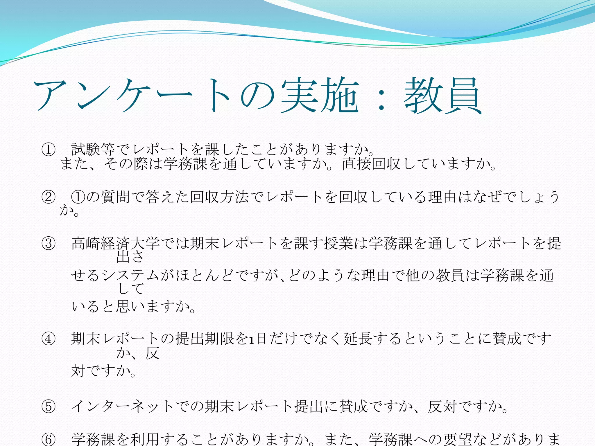 アンケートの実施：教員
① 試験等でレポートを課したことがありますか。
 また、その際は学務課を通していますか。直接回収していますか。

② ①の質問で答えた回収方法でレポートを回収している理由はなぜでしょう
 か。

③ 高崎経済大学では期末レポートを課す授業は学務課を通してレポートを提
     出さ
  せるシステムがほとんどですが､どのような理由で他の教員は学務課を通
     して
  いると思いますか。

④ 期末レポートの提出期限を1日だけでなく延長するということに賛成です
     か、反
  対ですか。

⑤ インターネットでの期末レポート提出に賛成ですか、反対ですか。

⑥ 学務課を利用することがありますか。また、学務課への要望などがありま
 
