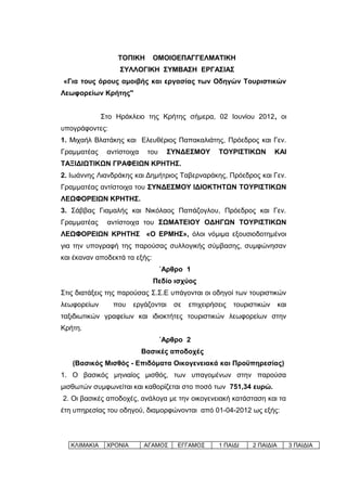 ΤΟΠΙΚΗ       ΟΜΟΙΟΕΠΑΓΓΕΛΜΑΤΙΚΗ
                   ΣΥΛΛΟΓΙΚΗ ΣΥΜΒΑΣΗ ΕΡΓΑΣΙΑΣ
«Για τους όρους αμοιβής και εργασίας των Οδηγών Τουριστικών
Λεωφορείων Κρήτης"


              Στο Ηράκλειο της Κρήτης σήμερα, 02 Ιουνίου 2012, οι
υπογράφοντες:
1. Μιχαήλ Βλατάκης και Ελευθέριος Παπακαλιάτης, Πρόεδρος και Γεν.
Γραμματέας     αντίστοιχα    του     ΣΥΝΔΕΣΜΟΥ      ΤΟΥΡΙΣΤΙΚΩΝ         ΚΑΙ
ΤΑΞΙΔΙΩΤΙΚΩΝ ΓΡΑΦΕΙΩΝ ΚΡΗΤΗΣ.
2. Ιωάννης Λιανδράκης και Δημήτριος Ταβερναράκης, Πρόεδρος και Γεν.
Γραμματέας αντίστοιχα του ΣΥΝΔΕΣΜΟΥ ΙΔΙΟΚΤΗΤΩΝ ΤΟΥΡΙΣΤΙΚΩΝ
ΛΕΩΦΟΡΕΙΩΝ ΚΡΗΤΗΣ.
3. Σάββας Γιαμαλής και Νικόλαος Παπάζογλου, Πρόεδρος και Γεν.
Γραμματέας     αντίστοιχα του ΣΩΜΑΤΕΙΟΥ ΟΔΗΓΩΝ ΤΟΥΡΙΣΤΙΚΩΝ
ΛΕΩΦΟΡΕΙΩΝ ΚΡΗΤΗΣ «Ο ΕΡΜΗΣ», όλοι νόμιμα εξουσιοδοτημένοι
για την υπογραφή της παρούσας συλλογικής σύμβασης, συμφώνησαν
και έκαναν αποδεκτά τα εξής:
                                   ΄Αρθρο 1
                               Πεδίο ισχύος
Στις διατάξεις της παρούσας Σ.Σ.Ε υπάγονται οι οδηγοί των τουριστικών
λεωφορείων       που    εργάζονται    σε   επιχειρήσεις   τουριστικών     και
ταξιδιωτικών γραφείων και ιδιοκτήτες τουριστικών λεωφορείων στην
Κρήτη.
                                   ΄Αρθρο 2
                            Βασικές αποδοχές
   (Βασικός Μισθός - Επιδόματα Οικογενειακά και Προϋπηρεσίας)
1. Ο βασικός μηνιαίος μισθός, των υπαγομένων στην παρούσα
μισθωτών συμφωνείται και καθορίζεται στο ποσό των 751,34 ευρώ.
2. Οι βασικές αποδοχές, ανάλογα με την οικογενειακή κατάσταση και τα
έτη υπηρεσίας του οδηγού, διαμορφώνονται από 01-04-2012 ως εξής:



   ΚΛΙΜΑΚΙΑ    ΧΡΟΝΙΑ       ΑΓΑΜΟΣ     ΕΓΓΑΜΟΣ      1 ΠΑΙΔΙ    2 ΠΑΙΔΙΑ         3 ΠΑΙΔΙΑ
 