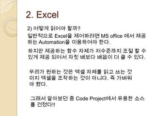 2. Excel
2) 어떻게 읽어야 할까?
일반적으로 Excel을 제어하려면 MS office 에서 제공
하는 Automation을 이용하여야 한다.
하지만 제공하는 함수 자체가 저수준까지 조절 할 수
있게 제공 되어서 자칫 배보다 배꼽이 더 클 수 있다.

우리가 원하는 것은 엑셀 자체를 읽고 쓰는 것
이지 엑셀을 조작하는 것이 아니다. 즉 가벼워
야 했다.

 그래서 알아보던 중 Code Project에서 유용한 소스
 를 건졌다!!
 