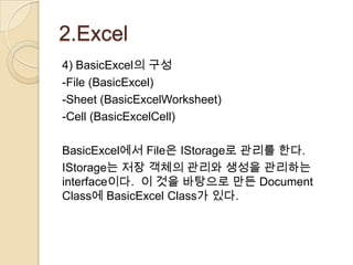 2.Excel
4) BasicExcel의 구성
-File (BasicExcel)
-Sheet (BasicExcelWorksheet)
-Cell (BasicExcelCell)

BasicExcel에서 File은 IStorage로 관리를 한다.
IStorage는 저장 객체의 관리와 생성을 관리하는
interface이다. 이 것을 바탕으로 만든 Document
Class에 BasicExcel Class가 있다.
 