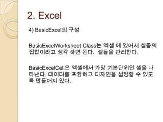 2. Excel
4) BasicExcel의 구성

BasicExcelWorksheet Class는 엑셀 에 있어서 셀들의
집합이라고 생각 하면 된다. 셀들을 관리한다.

BasicExcelCell은 엑셀에서 가장 기본단위인 셀을 나
타낸다. 데이터를 포함하고 디자인을 설정할 수 있도
록 만들어져 있다.
 