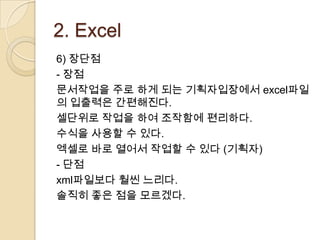 2. Excel
6) 장단점
- 장점
문서작업을 주로 하게 되는 기획자입장에서 excel파일
의 입출력은 간편해진다.
셀단위로 작업을 하여 조작함에 편리하다.
수식을 사용할 수 있다.
엑셀로 바로 열어서 작업할 수 있다 (기획자)
- 단점
xml파일보다 훨씬 느리다.
솔직히 좋은 점을 모르겠다.
 