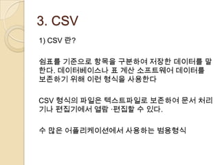 3. CSV
1) CSV 란?

쉼표를 기준으로 항목을 구분하여 저장한 데이터를 말
한다. 데이터베이스나 표 계산 소프트웨어 데이터를
보존하기 위해 이런 형식을 사용한다

CSV 형식의 파일은 텍스트파일로 보존하여 문서 처리
기나 편집기에서 열람 ·편집할 수 있다.

수 많은 어플리케이션에서 사용하는 범용형식
 