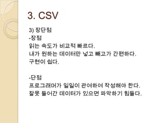 3. CSV
3) 장단점
-장점
읽는 속도가 비교적 빠르다.
내가 원하는 데이터만 넣고 빼고가 간편하다.
구현이 쉽다.

-단점
프로그래머가 일일이 관여하여 작성해야 한다.
잘못 들어간 데이터가 있으면 파악하기 힘들다.
 