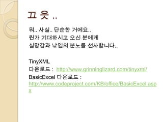 끄 읏 ..
뭐.. 사실.. 단순한 거에요..
뭔가 기대하시고 오신 분에게
실망감과 낚임의 분노를 선사합니다..

TinyXML
다운로드 : http://www.grinninglizard.com/tinyxml/
BasicExcel 다운로드 :
http://www.codeproject.com/KB/office/BasicExcel.asp
x
 