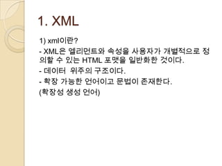 1. XML
1) xml이란?
- XML은 엘리먼트와 속성을 사용자가 개별적으로 정
의할 수 있는 HTML 포맷을 일반화한 것이다.
- 데이터 위주의 구조이다.
- 확장 가능한 언어이고 문법이 존재한다.
(확장성 생성 언어)
 