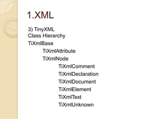 1.XML
3) TinyXML
Class Hierarchy
TiXmlBase
      TiXmlAttribute
      TiXmlNode
            TiXmlComment
            TiXmlDeclaration
            TiXmlDocument
            TiXmlElement
            TiXmlText
            TiXmlUnknown
 