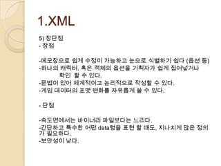 1.XML
5) 장단점
- 장점

-메모장으로 쉽게 수정이 가능하고 눈으로 식별하기 쉽다 (옵션 등)
-하나의 캐릭터, 혹은 객체의 옵션을 기획자가 쉽게 집어넣거나
     확인 할 수 있다.
-문법이 있어 체계적이고 논리적으로 작성할 수 있다.
-게임 데이터의 포맷 변화를 자유롭게 쓸 수 있다.

- 단점

-속도면에서는 바이너리 파일보다는 느리다.
-간단하고 특수한 어떤 data형을 표현 할 때도, 지나치게 많은 정의
가 필요하다.
-보안성이 낮다.
 