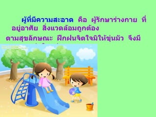 ผู้ที่มีความสะอาด   คือ  ผู้รักษาร่างกาย  ที่อยู่อาศัย  สิ่งแวดล้อมถูกต้อง ตามสุขลักษณะ  ฝึกฝนจิตใจมิให้ขุ่นมัว  จึงมีความแจ่มใสอยู่เสมอ 