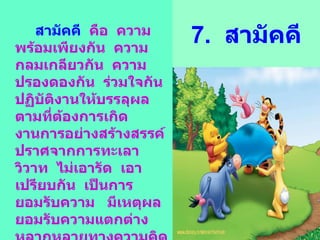 7.  สามัคคี สามัคคี  คือ  ความพร้อมเพียงกัน  ความกลมเกลียวกัน  ความปรองดองกัน  ร่วมใจกันปฏิบัติงานให้บรรลุผลตามที่ต้องการเกิดงานการอย่างสร้างสรรค์ปราศจากการทะเลาวิวาท  ไม่เอารัด  เอาเปรียบกัน  เป็นการยอมรับความ  มีเหตุผล  ยอมรับความแตกต่างหลากหลายทางความคิด  ความหลากหลายในเรื่องเชื่อชาติ  ความกลมเกลียวกันในลักษณะเช่นนี้  เรียกอีกอย่างว่า  ความสมานฉันท์ 