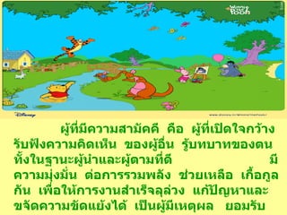 ผู้ที่มีความสามัคคี  คือ  ผู้ที่เปิดใจกว้าง  รับฟังความคิดเห็น  ของผู้อื่น  รู้บทบาทของตน  ทั้งในฐานะผู้นำและผู้ตามที่ดี  มีความมุ่งมั่น  ต่อการรวมพลัง  ช่วยเหลือ  เกื้อกูลกัน  เพื่อให้การงานสำเร็จลุล่วง  แก้ปัญหาและขจัดความขัดแย้งได้  เป็นผู้มีเหตุผล  ยอมรับความแตกต่างหลากหลายทางวัฒนธรรม  ความคิด  ความเชื่อ  พร้อมที่จะปรับตัวเพื่ออยู่ร่วมกันอย่างสันติ 