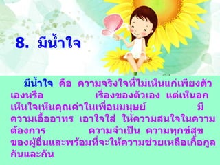 8.  มีน้ำใจ มีน้ำใจ   คือ  ความจริงใจที่ไม่เห็นแก่เพียงตัวเองหรือ  เรื่องของตัวเอง  แต่เห็นอกเห็นใจเห็นคุณค่าในเพื่อนมนุษย์  มีความเอื้ออาทร  เอาใจใส่  ให้ความสนใจในความต้องการ  ความจำเป็น  ความทุกข์สุขของผู้อื่นและพร้อมที่จะให้ความช่วยเหลือเกื้อกูลกันและกัน 